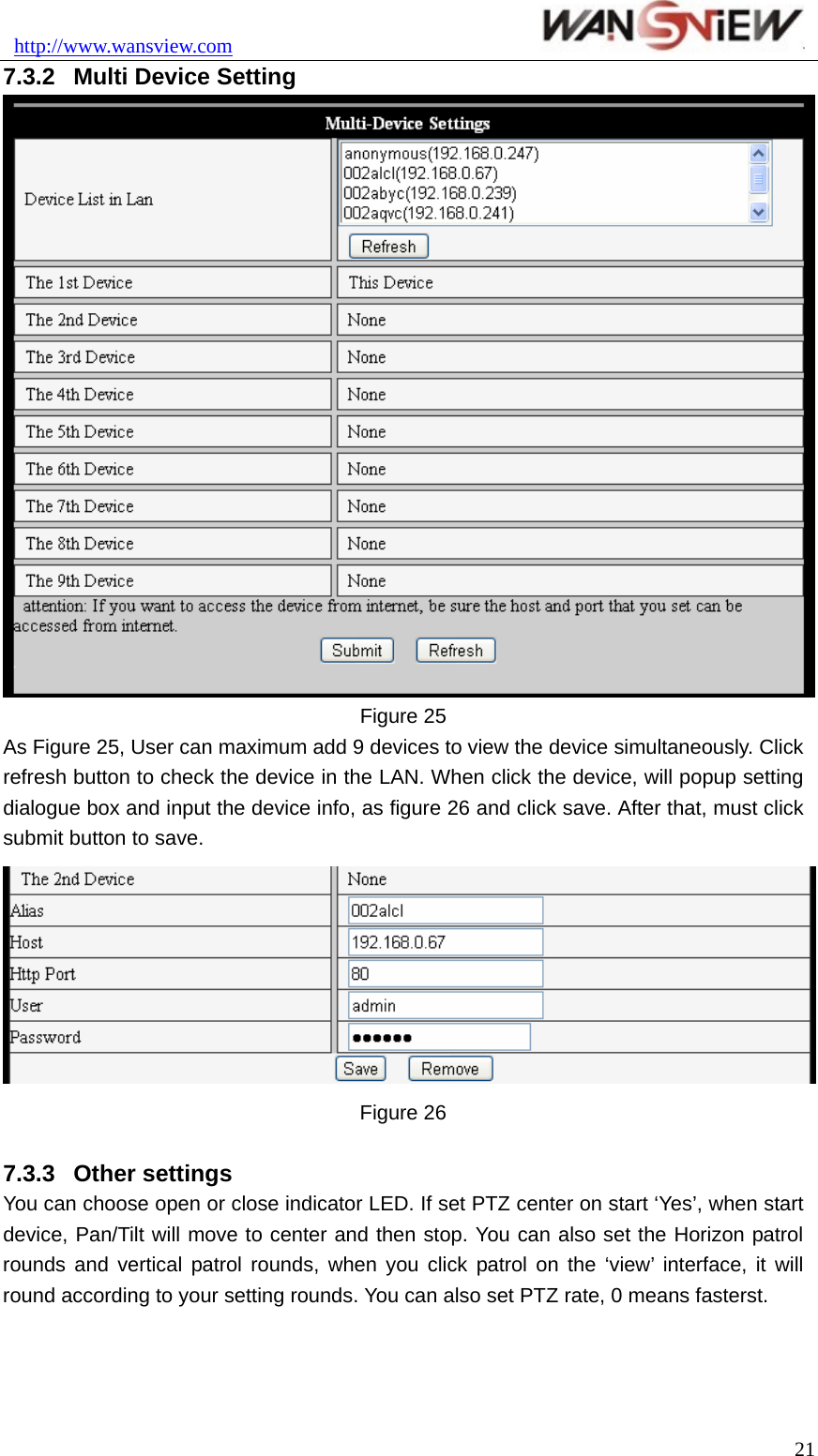 http://www.wansview.com                               7.3.2  Multi Device Setting  Figure 25 As Figure 25, User can maximum add 9 devices to view the device simultaneously. Click refresh button to check the device in the LAN. When click the device, will popup setting dialogue box and input the device info, as figure 26 and click save. After that, must click submit button to save.  Figure 26    7.3.3  Other settings You can choose open or close indicator LED. If set PTZ center on start ‘Yes’, when start device, Pan/Tilt will move to center and then stop. You can also set the Horizon patrol rounds and vertical patrol rounds, when you click patrol on the ‘view’ interface, it will round according to your setting rounds. You can also set PTZ rate, 0 means fasterst.  21