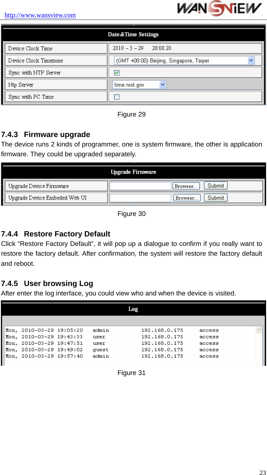 http://www.wansview.com                                23 Figure 29  7.4.3  Firmware upgrade   The device runs 2 kinds of programmer, one is system firmware, the other is application firmware. They could be upgraded separately.  Figure 30  7.4.4  Restore Factory Default   Click “Restore Factory Default”, it will pop up a dialogue to confirm if you really want to restore the factory default. After confirmation, the system will restore the factory default and reboot.    7.4.5  User browsing Log After enter the log interface, you could view who and when the device is visited.  Figure 31  