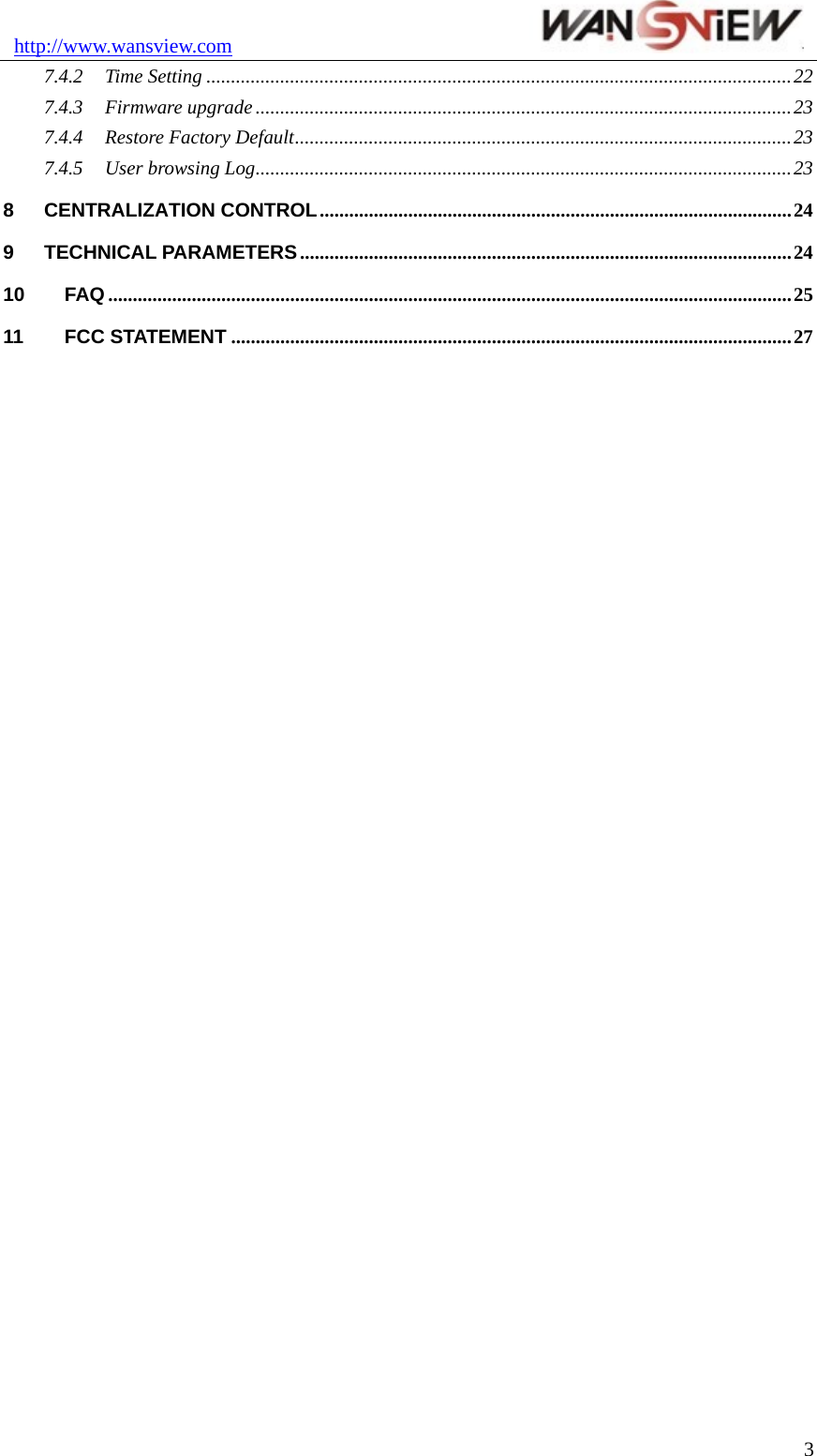 http://www.wansview.com                                37.4.2 Time Setting .......................................................................................................................22 7.4.3 Firmware upgrade .............................................................................................................23 7.4.4 Restore Factory Default.....................................................................................................23 7.4.5 User browsing Log.............................................................................................................23 8 CENTRALIZATION CONTROL................................................................................................24 9 TECHNICAL PARAMETERS....................................................................................................24 10 FAQ ...........................................................................................................................................25 11 FCC STATEMENT ..................................................................................................................27   