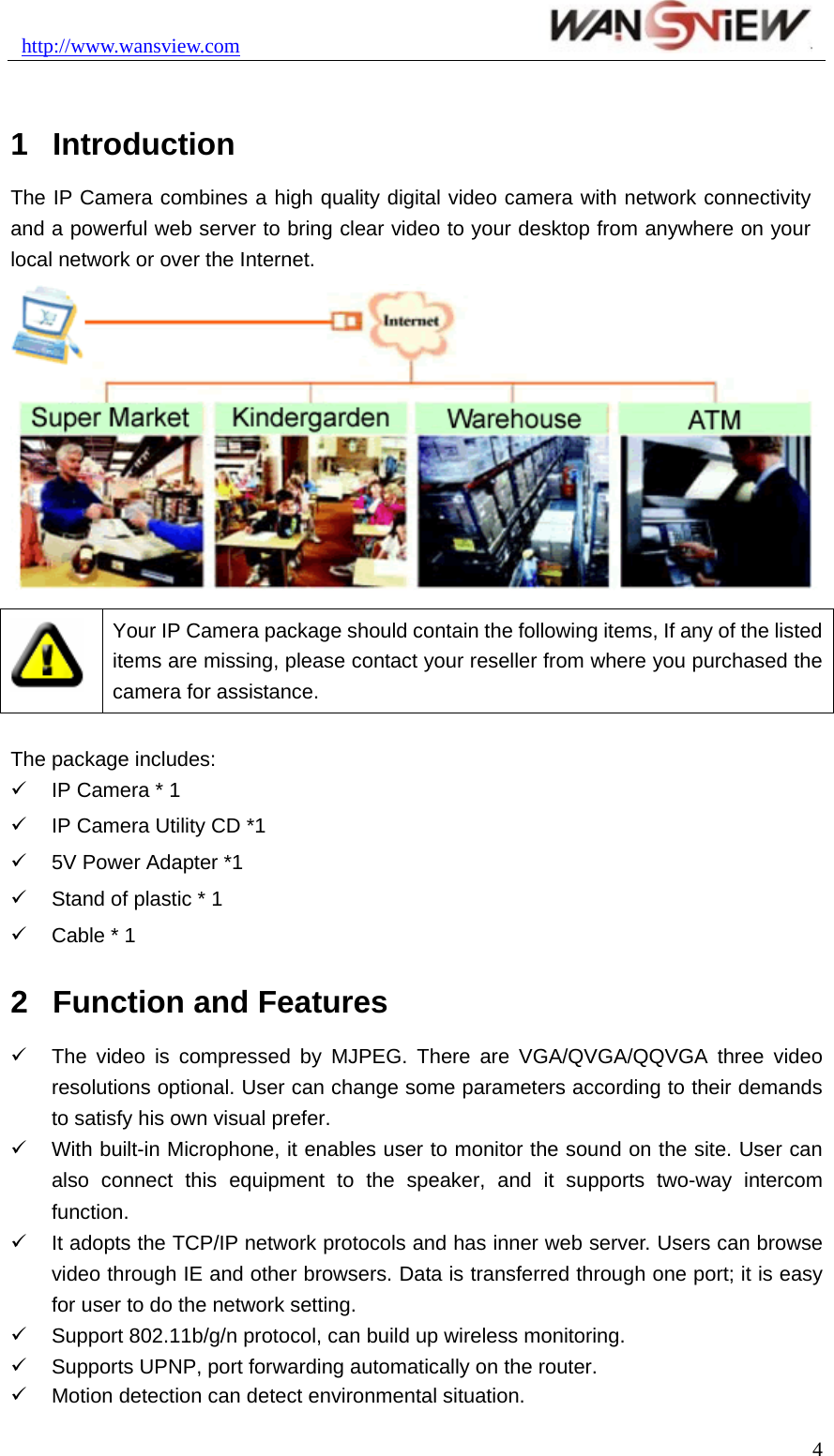 http://www.wansview.com                                1  Introduction The IP Camera combines a high quality digital video camera with network connectivity and a powerful web server to bring clear video to your desktop from anywhere on your local network or over the Internet.   Your IP Camera package should contain the following items, If any of the listed items are missing, please contact your reseller from where you purchased the camera for assistance.  The package includes: 9  IP Camera * 1 9  IP Camera Utility CD *1 9  5V Power Adapter *1 9  Stand of plastic * 1 9  Cable * 1 2  Function and Features 9  The video is compressed by MJPEG. There are VGA/QVGA/QQVGA three video resolutions optional. User can change some parameters according to their demands to satisfy his own visual prefer. 9  With built-in Microphone, it enables user to monitor the sound on the site. User can also connect this equipment to the speaker, and it supports two-way intercom function. 9  It adopts the TCP/IP network protocols and has inner web server. Users can browse video through IE and other browsers. Data is transferred through one port; it is easy for user to do the network setting. 9  Support 802.11b/g/n protocol, can build up wireless monitoring. 9 Supports UPNP, port forwarding automatically on the router. 9  Motion detection can detect environmental situation.  4