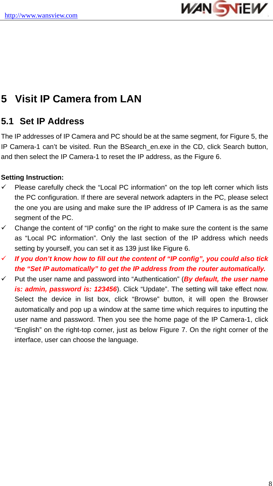 http://www.wansview.com                                8 5  Visit IP Camera from LAN 5.1  Set IP Address The IP addresses of IP Camera and PC should be at the same segment, for Figure 5, the IP Camera-1 can’t be visited. Run the BSearch_en.exe in the CD, click Search button, and then select the IP Camera-1 to reset the IP address, as the Figure 6.  Setting Instruction: 9  Please carefully check the “Local PC information” on the top left corner which lists the PC configuration. If there are several network adapters in the PC, please select the one you are using and make sure the IP address of IP Camera is as the same segment of the PC. 9  Change the content of “IP config” on the right to make sure the content is the same as “Local PC information”. Only the last section of the IP address which needs setting by yourself, you can set it as 139 just like Figure 6. 9 If you don’t know how to fill out the content of “IP config”, you could also tick the “Set IP automatically” to get the IP address from the router automatically. 9  Put the user name and password into “Authentication” (By default, the user name is: admin, password is: 123456). Click “Update”. The setting will take effect now. Select the device in list box, click “Browse” button, it will open the Browser automatically and pop up a window at the same time which requires to inputting the user name and password. Then you see the home page of the IP Camera-1, click “English” on the right-top corner, just as below Figure 7. On the right corner of the interface, user can choose the language. 