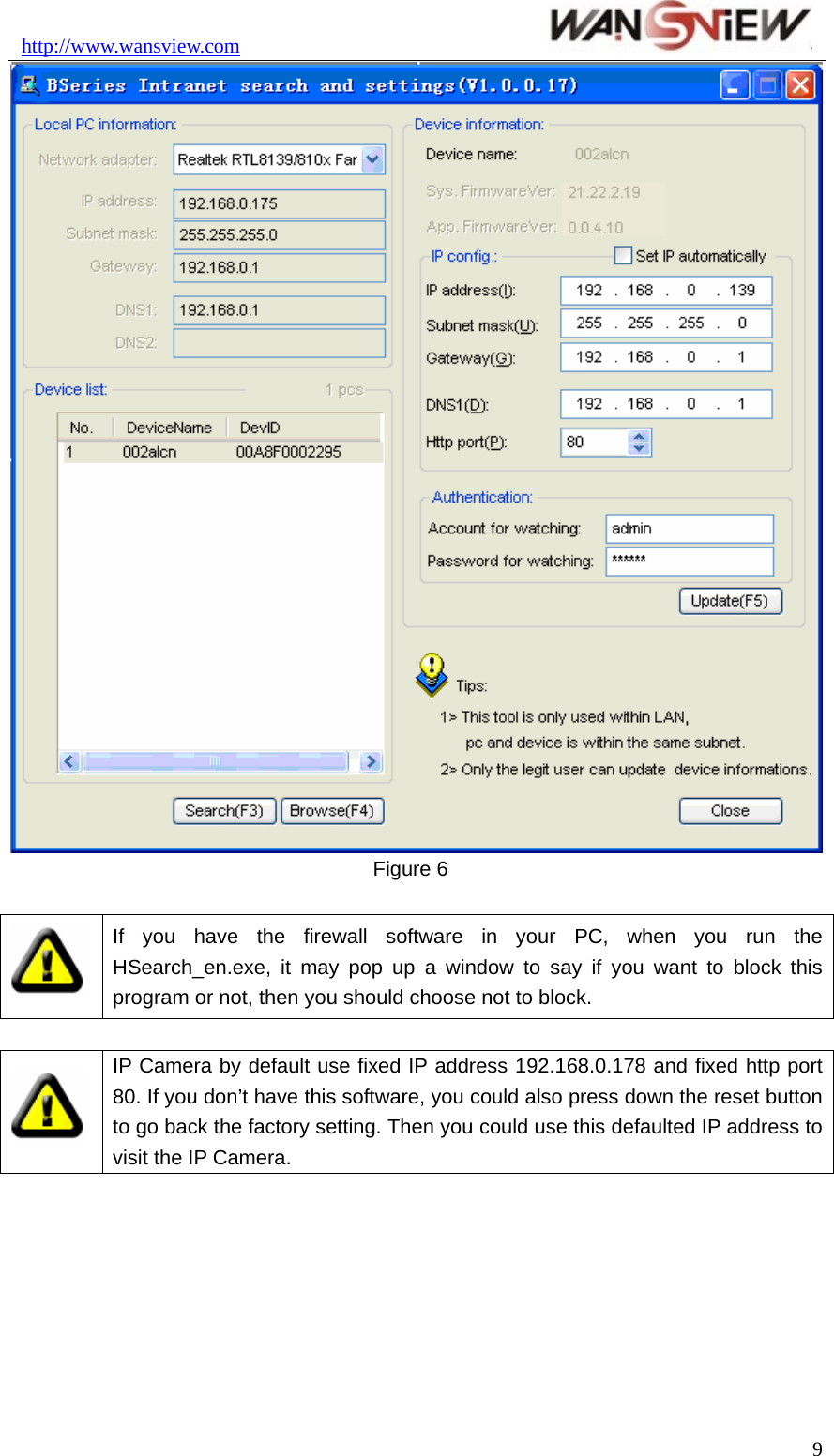 http://www.wansview.com                                9 Figure 6   If you have the firewall software in your PC, when you run the HSearch_en.exe, it may pop up a window to say if you want to block this program or not, then you should choose not to block.   IP Camera by default use fixed IP address 192.168.0.178 and fixed http port 80. If you don’t have this software, you could also press down the reset button to go back the factory setting. Then you could use this defaulted IP address to visit the IP Camera.  