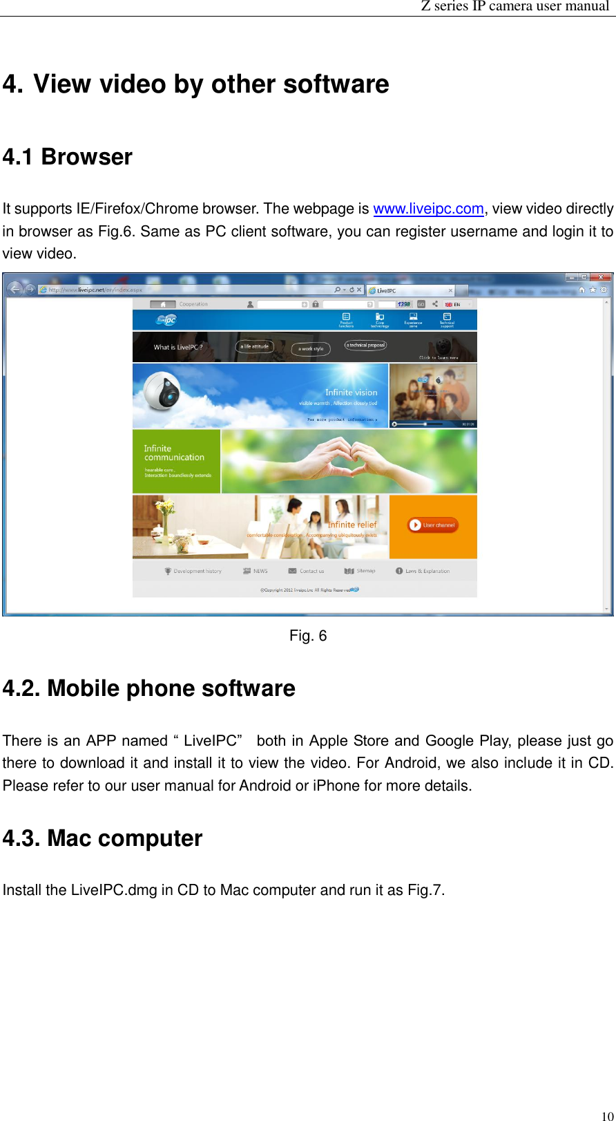                                                                 Z series IP camera user manual  10 4. View video by other software 4.1 Browser It supports IE/Firefox/Chrome browser. The webpage is www.liveipc.com, view video directly in browser as Fig.6. Same as PC client software, you can register username and login it to view video.  Fig. 6 4.2. Mobile phone software There is an APP named “ LiveIPC”    both in Apple Store and Google Play, please just go there to download it and install it to view the video. For Android, we also include it in CD. Please refer to our user manual for Android or iPhone for more details. 4.3. Mac computer Install the LiveIPC.dmg in CD to Mac computer and run it as Fig.7. 