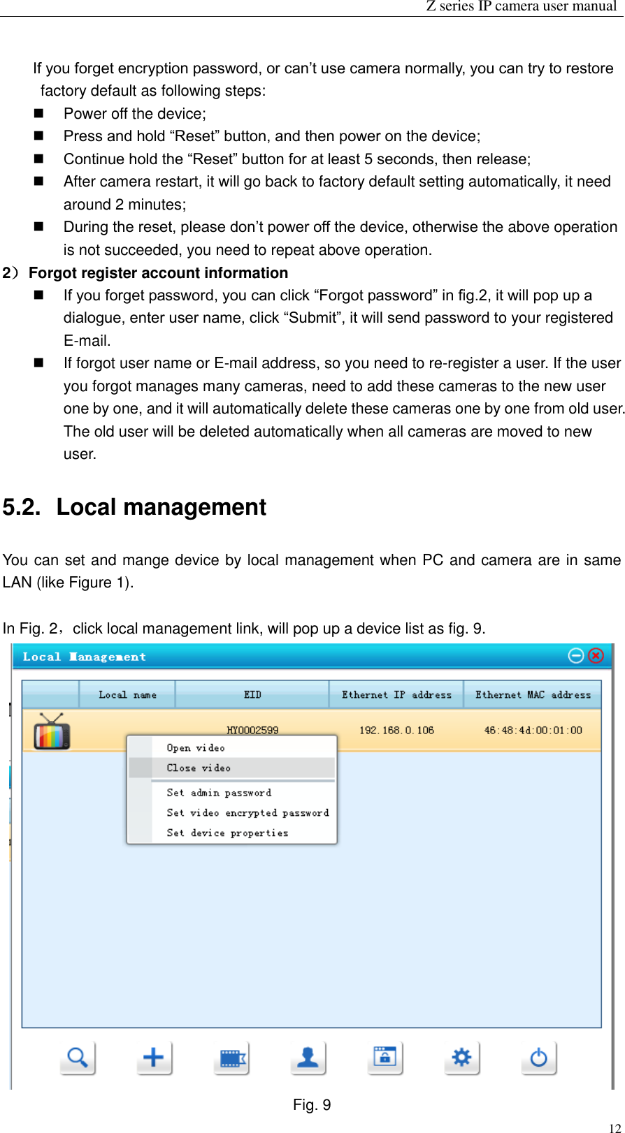                                                                 Z series IP camera user manual  12 If you forget encryption password, or can’t use camera normally, you can try to restore factory default as following steps:   Power off the device;  Press and hold “Reset” button, and then power on the device;  Continue hold the “Reset” button for at least 5 seconds, then release;   After camera restart, it will go back to factory default setting automatically, it need around 2 minutes;  During the reset, please don’t power off the device, otherwise the above operation is not succeeded, you need to repeat above operation. 2） Forgot register account information  If you forget password, you can click “Forgot password” in fig.2, it will pop up a dialogue, enter user name, click “Submit”, it will send password to your registered E-mail.   If forgot user name or E-mail address, so you need to re-register a user. If the user you forgot manages many cameras, need to add these cameras to the new user one by one, and it will automatically delete these cameras one by one from old user. The old user will be deleted automatically when all cameras are moved to new user. 5.2.   Local management You can set and mange device by local management when PC and camera are in same LAN (like Figure 1).    In Fig. 2，click local management link, will pop up a device list as fig. 9.    Fig. 9 