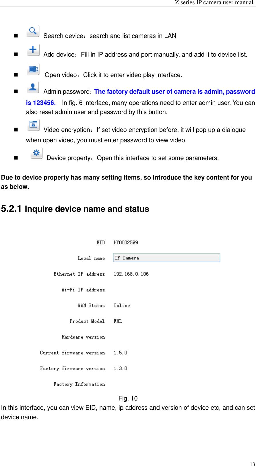                                                                 Z series IP camera user manual  13     Search device：search and list cameras in LAN     Add device：Fill in IP address and port manually, and add it to device list.     Open video：Click it to enter video play interface.     Admin password：The factory default user of camera is admin, password is 123456.  In fig. 6 interface, many operations need to enter admin user. You can also reset admin user and password by this button.     Video encryption：If set video encryption before, it will pop up a dialogue when open video, you must enter password to view video.       Device property：Open this interface to set some parameters.  Due to device property has many setting items, so introduce the key content for you as below. 5.2.1 Inquire device name and status  Fig. 10 In this interface, you can view EID, name, ip address and version of device etc, and can set device name.   