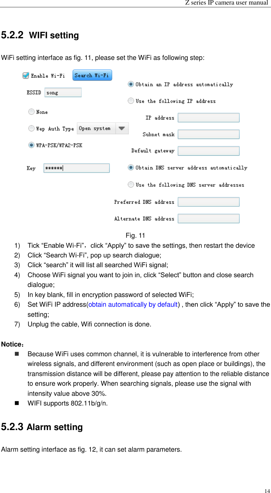                                                                 Z series IP camera user manual  14 5.2.2   WIFI setting WiFi setting interface as fig. 11, please set the WiFi as following step:  Fig. 11 1) Tick “Enable Wi-Fi”，click “Apply” to save the settings, then restart the device 2) Click “Search Wi-Fi”, pop up search dialogue; 3) Click “search” it will list all searched WiFi signal; 4) Choose WiFi signal you want to join in, click “Select” button and close search dialogue; 5)  In key blank, fill in encryption password of selected WiFi; 6)  Set WiFi IP address(obtain automatically by default) , then click “Apply” to save the setting; 7)  Unplug the cable, Wifi connection is done.    Notice：  Because WiFi uses common channel, it is vulnerable to interference from other wireless signals, and different environment (such as open place or buildings), the transmission distance will be different, please pay attention to the reliable distance to ensure work properly. When searching signals, please use the signal with intensity value above 30%.     WIFI supports 802.11b/g/n.   5.2.3 Alarm setting Alarm setting interface as fig. 12, it can set alarm parameters.   