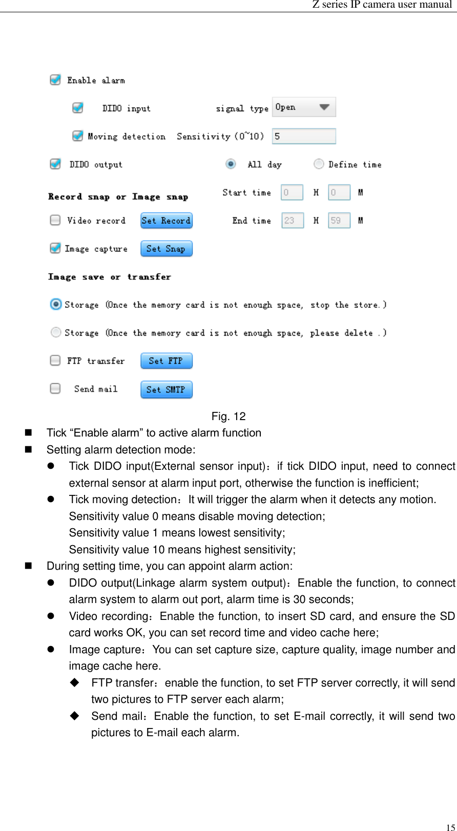                                                                 Z series IP camera user manual  15  Fig. 12  Tick “Enable alarm” to active alarm function   Setting alarm detection mode:   Tick DIDO input(External sensor input)：if tick DIDO input, need to connect external sensor at alarm input port, otherwise the function is inefficient;   Tick moving detection：It will trigger the alarm when it detects any motion. Sensitivity value 0 means disable moving detection; Sensitivity value 1 means lowest sensitivity; Sensitivity value 10 means highest sensitivity;     During setting time, you can appoint alarm action:   DIDO output(Linkage alarm system output)：Enable the function, to connect alarm system to alarm out port, alarm time is 30 seconds;   Video recording：Enable the function, to insert SD card, and ensure the SD card works OK, you can set record time and video cache here;   Image capture：You can set capture size, capture quality, image number and image cache here.       FTP transfer：enable the function, to set FTP server correctly, it will send two pictures to FTP server each alarm;   Send mail：Enable the function, to set E-mail correctly, it will send two pictures to E-mail each alarm.  