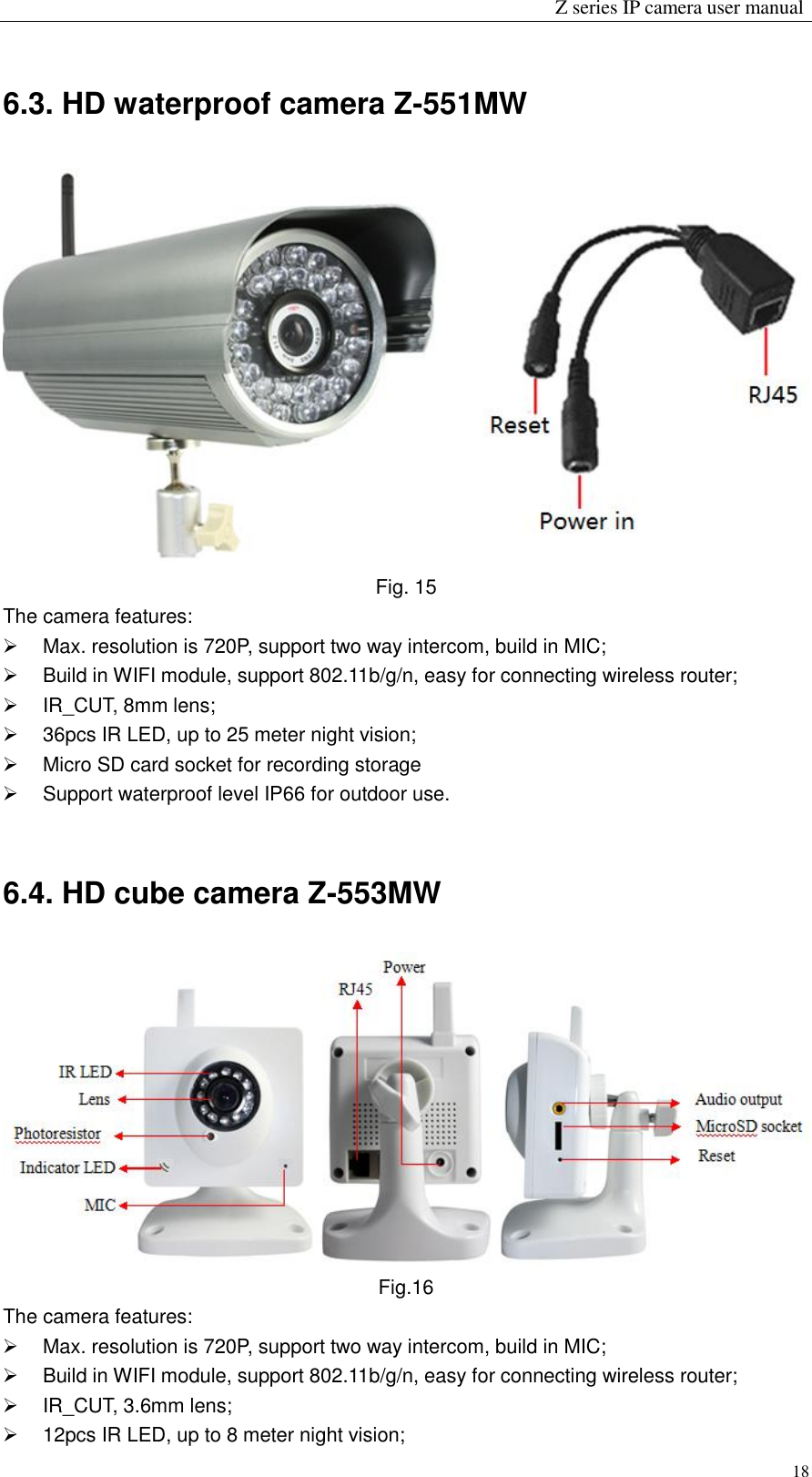                                                                 Z series IP camera user manual  18 6.3. HD waterproof camera Z-551MW  Fig. 15 The camera features:   Max. resolution is 720P, support two way intercom, build in MIC;   Build in WIFI module, support 802.11b/g/n, easy for connecting wireless router;   IR_CUT, 8mm lens;   36pcs IR LED, up to 25 meter night vision;   Micro SD card socket for recording storage   Support waterproof level IP66 for outdoor use.            6.4. HD cube camera Z-553MW  Fig.16   The camera features:   Max. resolution is 720P, support two way intercom, build in MIC;   Build in WIFI module, support 802.11b/g/n, easy for connecting wireless router;   IR_CUT, 3.6mm lens;   12pcs IR LED, up to 8 meter night vision; 