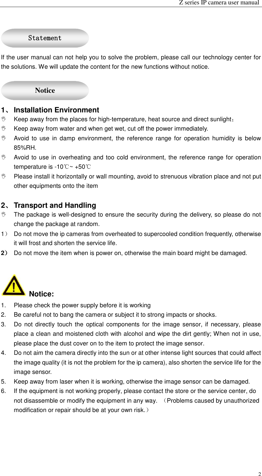                                                                 Z series IP camera user manual  2  If the user manual can not help you to solve the problem, please call our technology center for the solutions. We will update the content for the new functions without notice.  1、 Installation Environment   Keep away from the places for high-temperature, heat source and direct sunlight；   Keep away from water and when get wet, cut off the power immediately.   Avoid  to  use  in  damp  environment,  the  reference  range  for  operation  humidity  is  below 85%RH.   Avoid to  use in overheating and too cold environment, the reference range for operation temperature is -10℃~ +50℃   Please install it horizontally or wall mounting, avoid to strenuous vibration place and not put other equipments onto the item    2、 Transport and Handling   The package is well-designed to ensure the security during the delivery, so please do not change the package at random. 1）  Do not move the ip cameras from overheated to supercooled condition frequently, otherwise it will frost and shorten the service life. 2） Do not move the item when is power on, otherwise the main board might be damaged.     Notice: 1.  Please check the power supply before it is working 2.  Be careful not to bang the camera or subject it to strong impacts or shocks. 3.  Do not directly touch the  optical  components for the image sensor,  if  necessary, please place a clean and moistened cloth with alcohol and wipe the dirt gently; When not in use, please place the dust cover on to the item to protect the image sensor. 4.  Do not aim the camera directly into the sun or at other intense light sources that could affect the image quality (it is not the problem for the ip camera), also shorten the service life for the image sensor. 5.  Keep away from laser when it is working, otherwise the image sensor can be damaged. 6.  If the equipment is not working properly, please contact the store or the service center, do not disassemble or modify the equipment in any way.  （Problems caused by unauthorized modification or repair should be at your own risk.）   Statement  Notice 