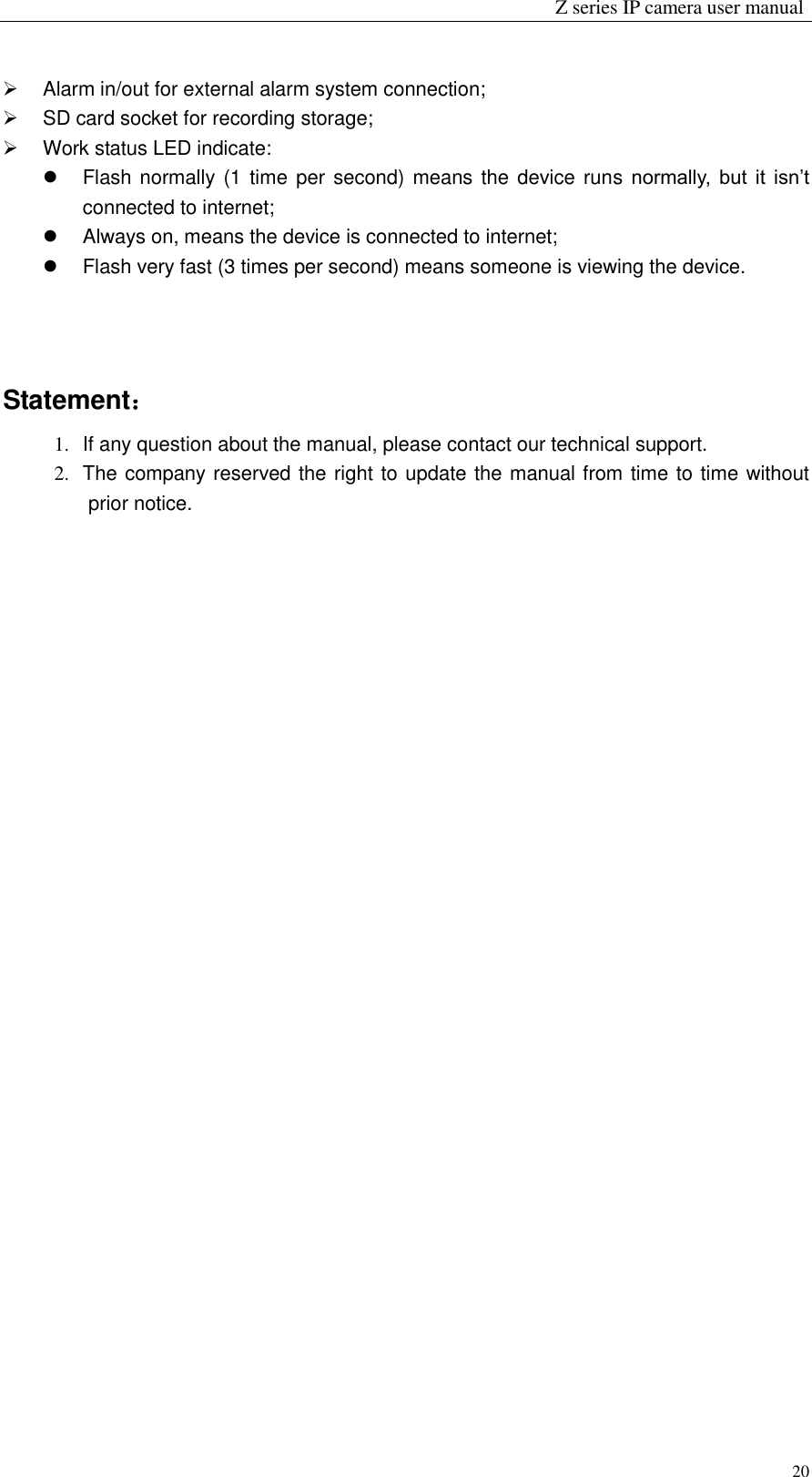                                                                Z series IP camera user manual  20   Alarm in/out for external alarm system connection;     SD card socket for recording storage;     Work status LED indicate:   Flash normally (1 time per second)  means the device  runs normally,  but it  isn’t connected to internet;     Always on, means the device is connected to internet;   Flash very fast (3 times per second) means someone is viewing the device.    Statement： 1.  If any question about the manual, please contact our technical support. 2.  The company reserved the right to update the manual from time to time without prior notice.                                  