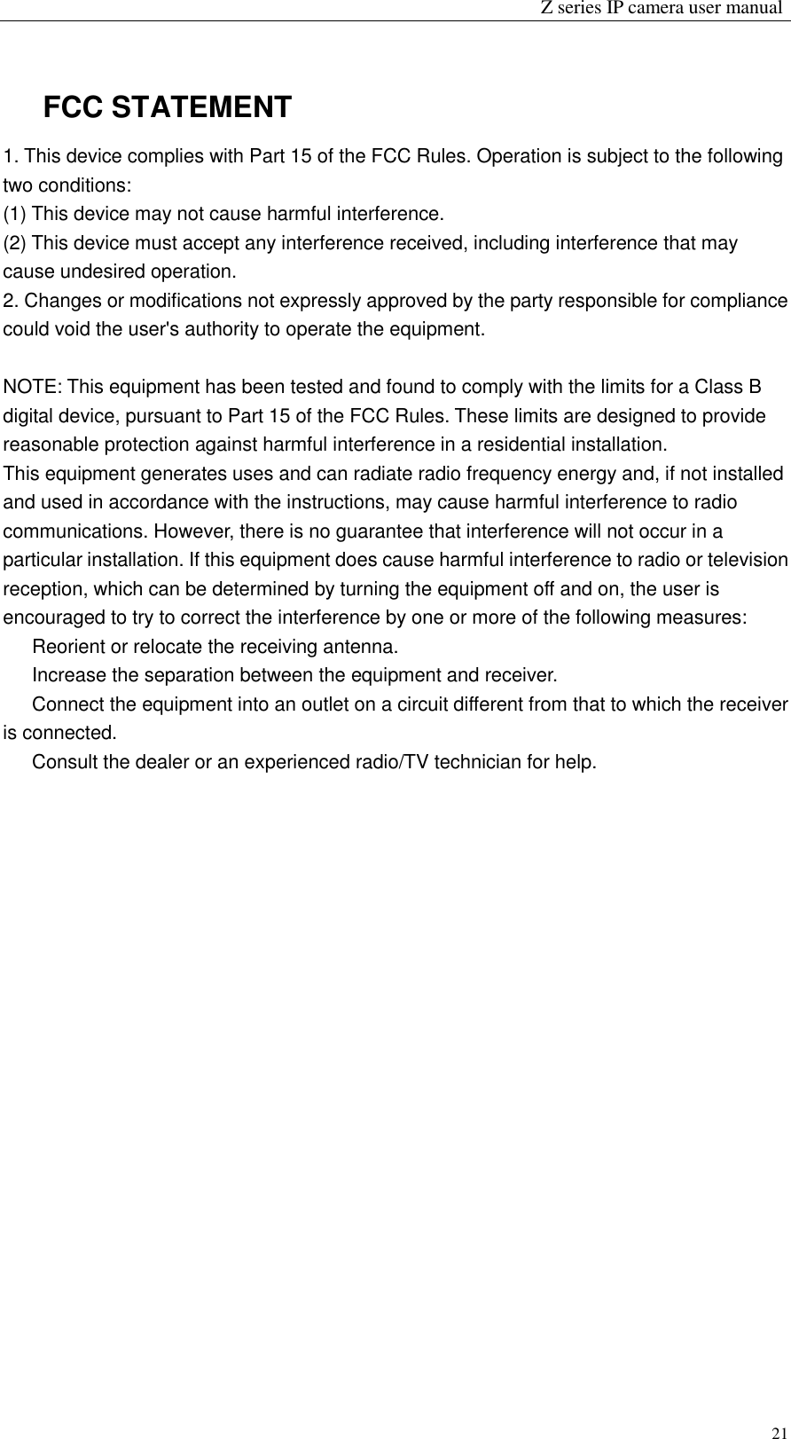                                                                 Z series IP camera user manual  21 FCC STATEMENT 1. This device complies with Part 15 of the FCC Rules. Operation is subject to the following two conditions: (1) This device may not cause harmful interference. (2) This device must accept any interference received, including interference that may cause undesired operation. 2. Changes or modifications not expressly approved by the party responsible for compliance could void the user&apos;s authority to operate the equipment.  NOTE: This equipment has been tested and found to comply with the limits for a Class B digital device, pursuant to Part 15 of the FCC Rules. These limits are designed to provide reasonable protection against harmful interference in a residential installation. This equipment generates uses and can radiate radio frequency energy and, if not installed and used in accordance with the instructions, may cause harmful interference to radio communications. However, there is no guarantee that interference will not occur in a particular installation. If this equipment does cause harmful interference to radio or television reception, which can be determined by turning the equipment off and on, the user is encouraged to try to correct the interference by one or more of the following measures:   Reorient or relocate the receiving antenna.   Increase the separation between the equipment and receiver.   Connect the equipment into an outlet on a circuit different from that to which the receiver is connected.   Consult the dealer or an experienced radio/TV technician for help.   