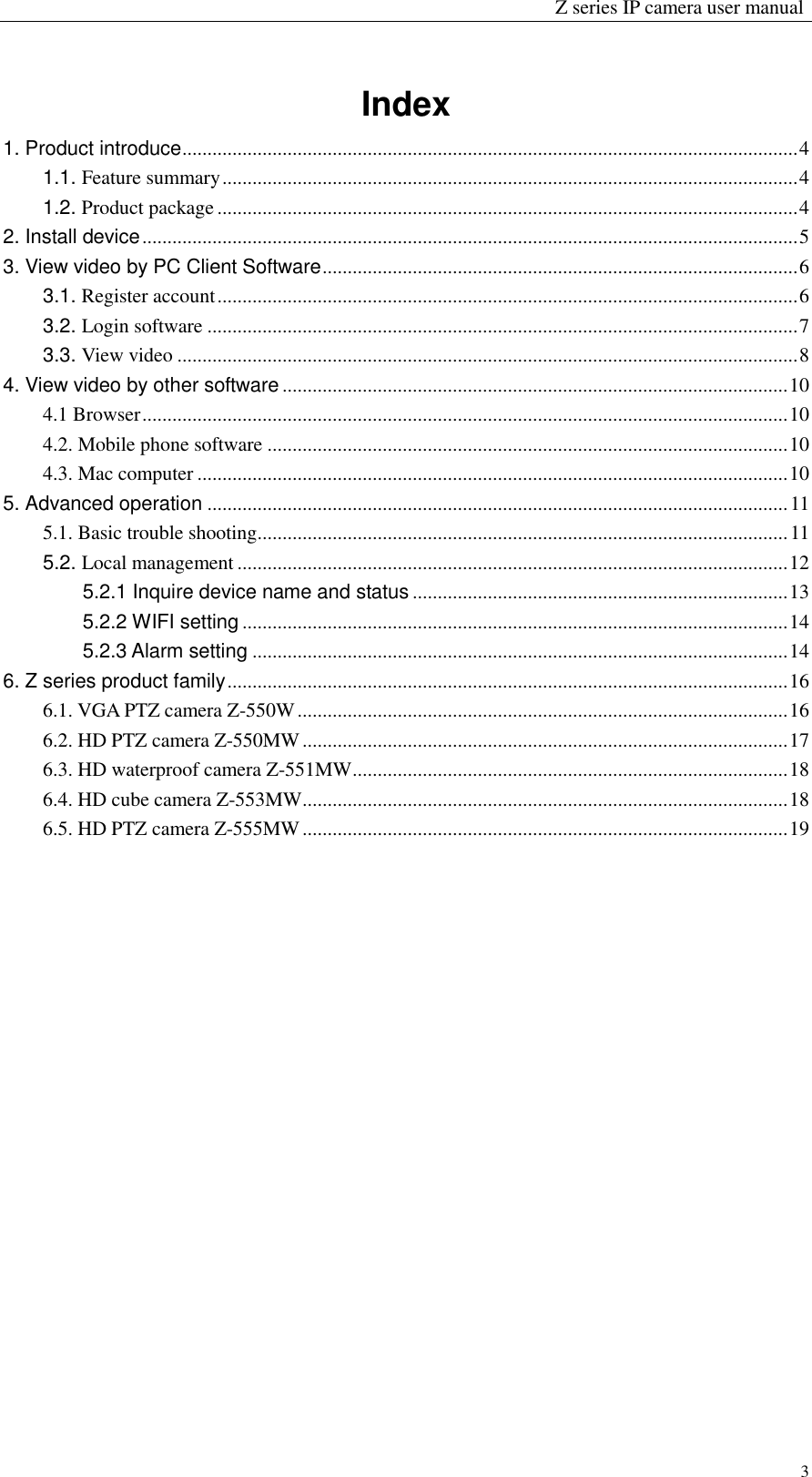                                                                 Z series IP camera user manual  3 Index 1. Product introduce ........................................................................................................................... 4 1.1. Feature summary ................................................................................................................... 4 1.2. Product package .................................................................................................................... 4 2. Install device ................................................................................................................................... 5 3. View video by PC Client Software ............................................................................................... 6 3.1. Register account .................................................................................................................... 6 3.2. Login software ...................................................................................................................... 7 3.3. View video ............................................................................................................................ 8 4. View video by other software ..................................................................................................... 10 4.1 Browser ................................................................................................................................. 10 4.2. Mobile phone software ........................................................................................................ 10 4.3. Mac computer ...................................................................................................................... 10 5. Advanced operation .................................................................................................................... 11 5.1. Basic trouble shooting .......................................................................................................... 11 5.2. Local management .............................................................................................................. 12 5.2.1 Inquire device name and status ........................................................................... 13 5.2.2 WIFI setting ............................................................................................................. 14 5.2.3 Alarm setting ........................................................................................................... 14 6. Z series product family ................................................................................................................ 16 6.1. VGA PTZ camera Z-550W .................................................................................................. 16 6.2. HD PTZ camera Z-550MW ................................................................................................. 17 6.3. HD waterproof camera Z-551MW ....................................................................................... 18 6.4. HD cube camera Z-553MW ................................................................................................. 18 6.5. HD PTZ camera Z-555MW ................................................................................................. 19                     