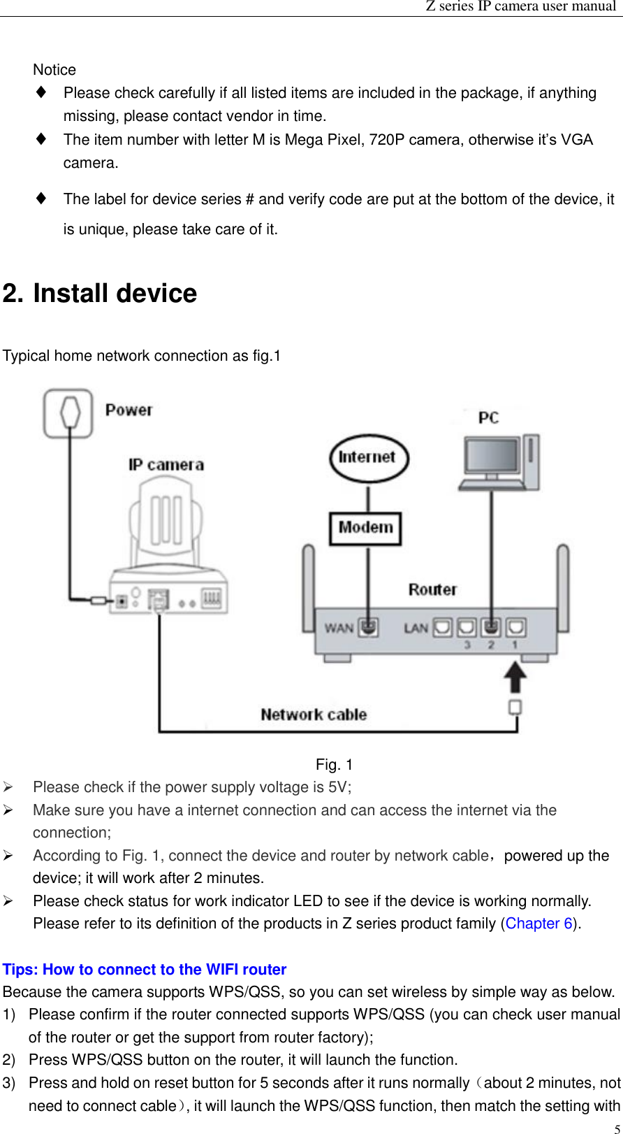                                                                 Z series IP camera user manual  5 Notice  Please check carefully if all listed items are included in the package, if anything missing, please contact vendor in time.  The item number with letter M is Mega Pixel, 720P camera, otherwise it’s VGA camera.  The label for device series # and verify code are put at the bottom of the device, it is unique, please take care of it.   2. Install device Typical home network connection as fig.1  Fig. 1   Please check if the power supply voltage is 5V;  Make sure you have a internet connection and can access the internet via the connection;  According to Fig. 1, connect the device and router by network cable，powered up the device; it will work after 2 minutes.   Please check status for work indicator LED to see if the device is working normally. Please refer to its definition of the products in Z series product family (Chapter 6).  Tips: How to connect to the WIFI router   Because the camera supports WPS/QSS, so you can set wireless by simple way as below. 1)  Please confirm if the router connected supports WPS/QSS (you can check user manual of the router or get the support from router factory); 2)  Press WPS/QSS button on the router, it will launch the function. 3)  Press and hold on reset button for 5 seconds after it runs normally（about 2 minutes, not need to connect cable）, it will launch the WPS/QSS function, then match the setting with 