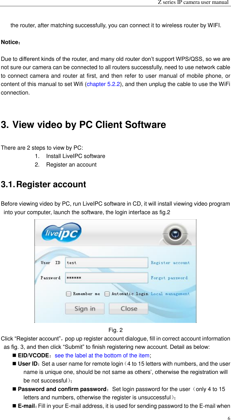                                                                 Z series IP camera user manual  6 the router, after matching successfully, you can connect it to wireless router by WIFI.  Notice：  Due to different kinds of the router, and many old router don’t support WPS/QSS, so we are not sure our camera can be connected to all routers successfully, need to use network cable to connect camera and router at first, and then refer to user manual of mobile phone, or content of this manual to set Wifi (chapter 5.2.2), and then unplug the cable to use the WiFi connection.    3. View video by PC Client Software There are 2 steps to view by PC: 1.  Install LiveIPC software 2.  Register an account 3.1. Register account Before viewing video by PC, run LiveIPC software in CD, it will install viewing video program into your computer, launch the software, the login interface as fig.2    Fig. 2 Click “Register account”，pop up register account dialogue, fill in correct account information as fig. 3, and then click “Submit” to finish registering new account. Detail as below:  EID/VCODE：see the label at the bottom of the item;  User ID：Set a user name for remote login（4 to 15 letters with numbers, and the user name is unique one, should be not same as others’, otherwise the registration will be not successful）；   Password and confirm password：Set login password for the user（only 4 to 15 letters and numbers, otherwise the register is unsuccessful）；   E-mail：Fill in your E-mail address, it is used for sending password to the E-mail when 