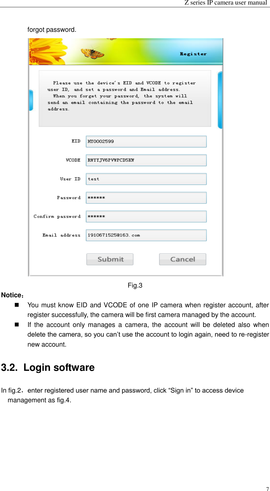                                                                 Z series IP camera user manual  7 forgot password.  Fig.3 Notice：   You must know EID and VCODE of one IP camera when register account, after register successfully, the camera will be first camera managed by the account.     If  the  account  only  manages  a  camera,  the  account  will  be  deleted  also  when delete the camera, so you can’t use the account to login again, need to re-register new account. 3.2.  Login software In fig.2，enter registered user name and password, click “Sign in” to access device management as fig.4.   