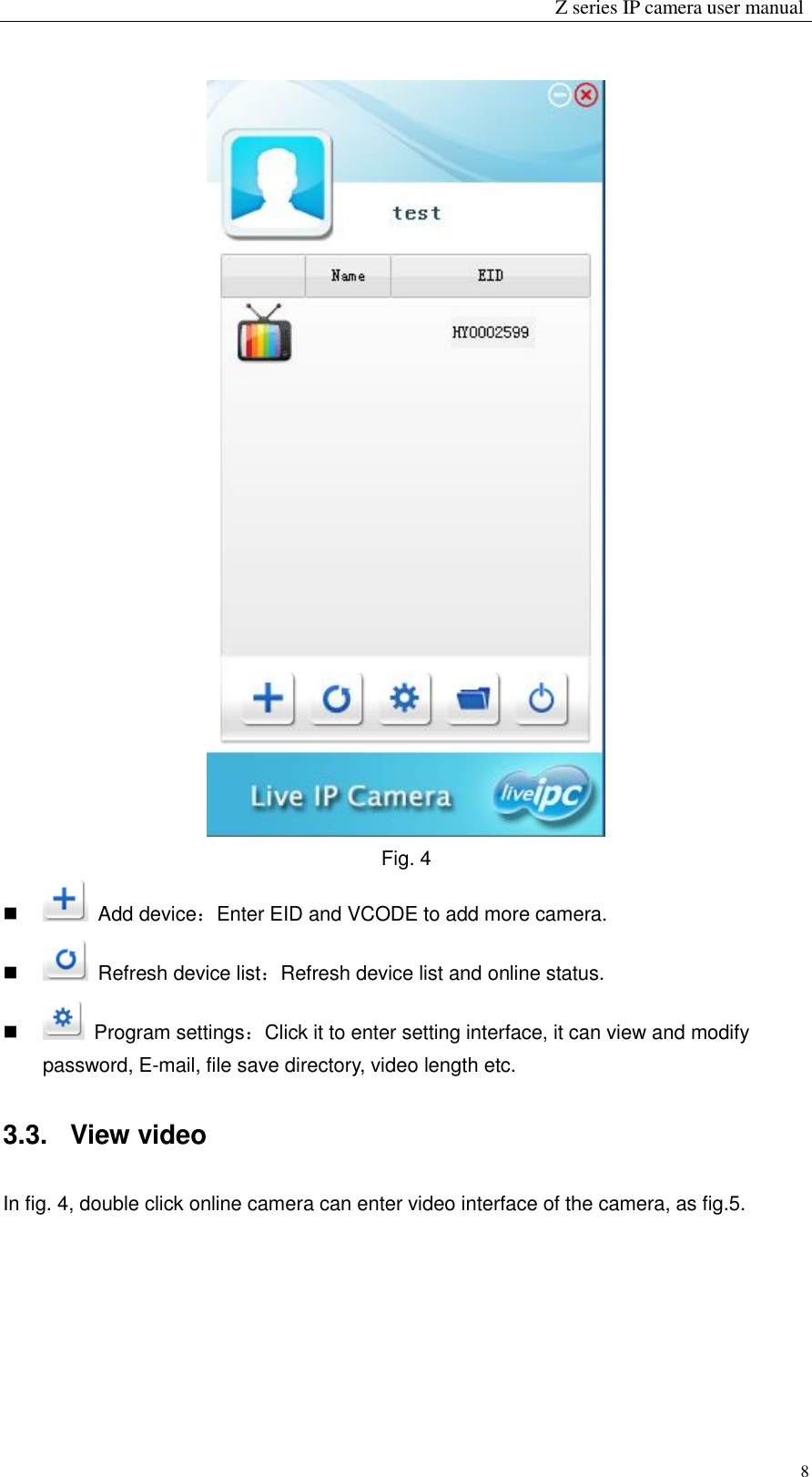                                                                 Z series IP camera user manual  8  Fig. 4     Add device：Enter EID and VCODE to add more camera.     Refresh device list：Refresh device list and online status.     Program settings：Click it to enter setting interface, it can view and modify password, E-mail, file save directory, video length etc.   3.3.   View video In fig. 4, double click online camera can enter video interface of the camera, as fig.5. 