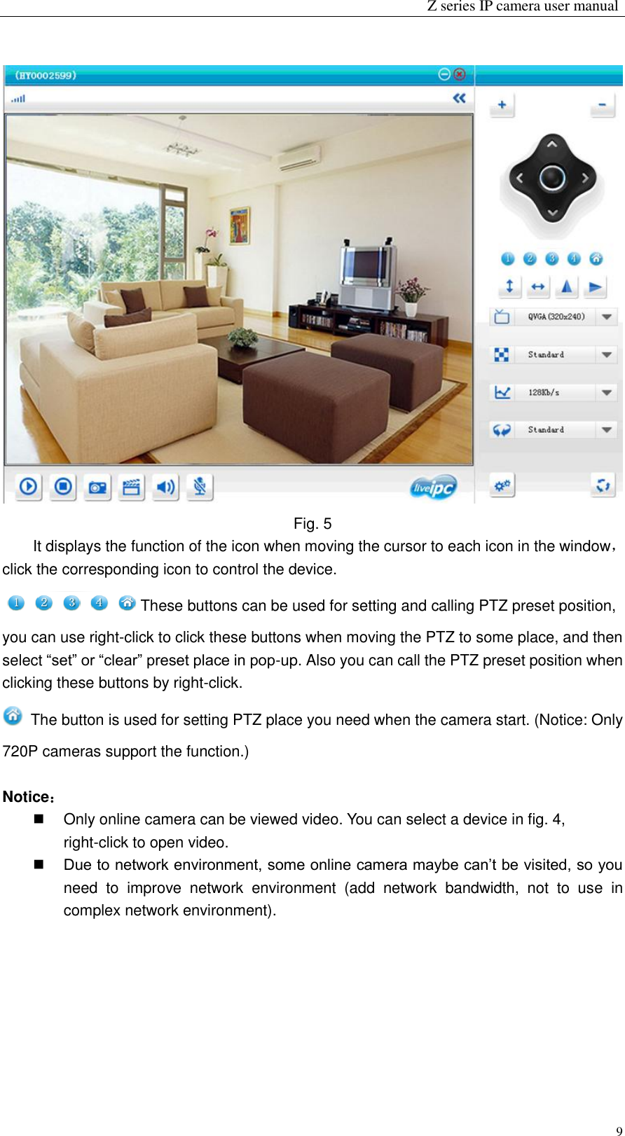                                                                 Z series IP camera user manual  9  Fig. 5 It displays the function of the icon when moving the cursor to each icon in the window，click the corresponding icon to control the device.                                                                                                                                                                             These buttons can be used for setting and calling PTZ preset position, you can use right-click to click these buttons when moving the PTZ to some place, and then select “set” or “clear” preset place in pop-up. Also you can call the PTZ preset position when clicking these buttons by right-click.     The button is used for setting PTZ place you need when the camera start. (Notice: Only 720P cameras support the function.)    Notice：   Only online camera can be viewed video. You can select a device in fig. 4, right-click to open video.  Due to network environment, some online camera maybe can’t be visited, so you need  to  improve  network  environment  (add  network  bandwidth,  not  to  use  in complex network environment).  