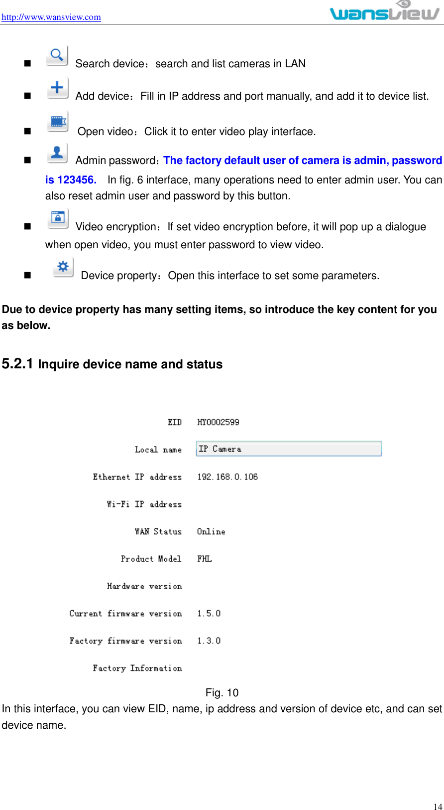 http://www.wansview.com                                                                                                    14     Search device：search and list cameras in LAN     Add device：Fill in IP address and port manually, and add it to device list.     Open video：Click it to enter video play interface.     Admin password：The factory default user of camera is admin, password is 123456.  In fig. 6 interface, many operations need to enter admin user. You can also reset admin user and password by this button.     Video encryption：If set video encryption before, it will pop up a dialogue when open video, you must enter password to view video.       Device property：Open this interface to set some parameters.  Due to device property has many setting items, so introduce the key content for you as below. 5.2.1 Inquire device name and status  Fig. 10 In this interface, you can view EID, name, ip address and version of device etc, and can set device name.   