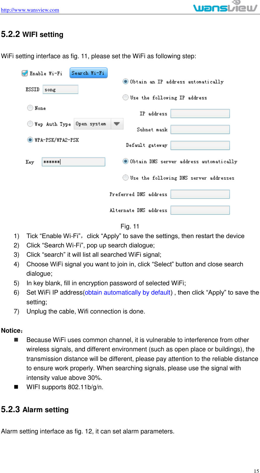 http://www.wansview.com                                                                                                    15 5.2.2 WIFI setting WiFi setting interface as fig. 11, please set the WiFi as following step:  Fig. 11 1) Tick “Enable Wi-Fi”，click “Apply” to save the settings, then restart the device 2) Click “Search Wi-Fi”, pop up search dialogue; 3) Click “search” it will list all searched WiFi signal; 4) Choose WiFi signal you want to join in, click “Select” button and close search dialogue; 5)  In key blank, fill in encryption password of selected WiFi; 6)  Set WiFi IP address(obtain automatically by default) , then click “Apply” to save the setting; 7)  Unplug the cable, Wifi connection is done.    Notice：  Because WiFi uses common channel, it is vulnerable to interference from other wireless signals, and different environment (such as open place or buildings), the transmission distance will be different, please pay attention to the reliable distance to ensure work properly. When searching signals, please use the signal with intensity value above 30%.     WIFI supports 802.11b/g/n.   5.2.3 Alarm setting Alarm setting interface as fig. 12, it can set alarm parameters.   