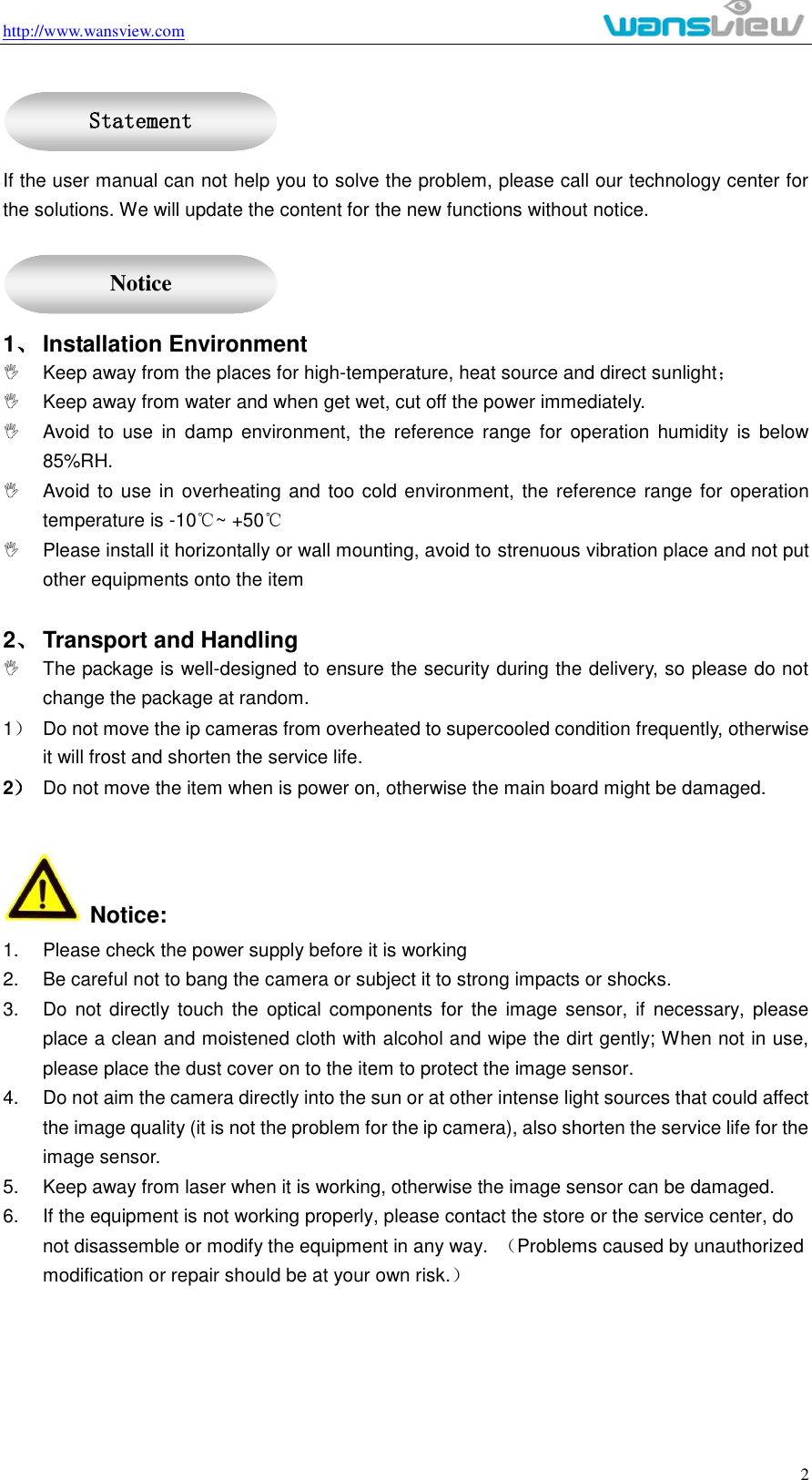 http://www.wansview.com                                                                                                    2  If the user manual can not help you to solve the problem, please call our technology center for the solutions. We will update the content for the new functions without notice.  1、 Installation Environment   Keep away from the places for high-temperature, heat source and direct sunlight；   Keep away from water and when get wet, cut off the power immediately.   Avoid  to  use  in  damp  environment,  the  reference  range  for  operation  humidity  is  below 85%RH.   Avoid to use in overheating and too cold environment, the reference range for operation temperature is -10℃~ +50℃   Please install it horizontally or wall mounting, avoid to strenuous vibration place and not put other equipments onto the item    2、 Transport and Handling   The package is well-designed to ensure the security during the delivery, so please do not change the package at random. 1）  Do not move the ip cameras from overheated to supercooled condition frequently, otherwise it will frost and shorten the service life. 2） Do not move the item when is power on, otherwise the main board might be damaged.     Notice: 1.  Please check the power supply before it is working 2.  Be careful not to bang the camera or subject it to strong impacts or shocks. 3.  Do not directly  touch the  optical  components for  the  image  sensor,  if  necessary,  please place a clean and moistened cloth with alcohol and wipe the dirt gently; When not in use, please place the dust cover on to the item to protect the image sensor. 4.  Do not aim the camera directly into the sun or at other intense light sources that could affect the image quality (it is not the problem for the ip camera), also shorten the service life for the image sensor. 5.  Keep away from laser when it is working, otherwise the image sensor can be damaged. 6.  If the equipment is not working properly, please contact the store or the service center, do not disassemble or modify the equipment in any way.  （Problems caused by unauthorized modification or repair should be at your own risk.）   Statement  Notice 