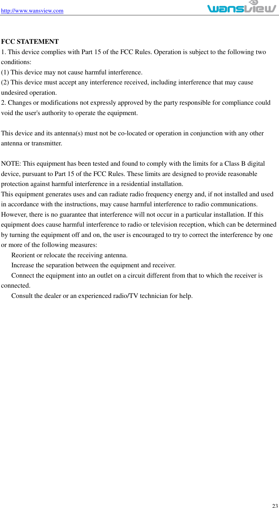 http://www.wansview.com                                                                                                    23  FCC STATEMENT 1. This device complies with Part 15 of the FCC Rules. Operation is subject to the following two conditions: (1) This device may not cause harmful interference. (2) This device must accept any interference received, including interference that may cause undesired operation. 2. Changes or modifications not expressly approved by the party responsible for compliance could void the user&apos;s authority to operate the equipment.  This device and its antenna(s) must not be co-located or operation in conjunction with any other antenna or transmitter.  NOTE: This equipment has been tested and found to comply with the limits for a Class B digital device, pursuant to Part 15 of the FCC Rules. These limits are designed to provide reasonable protection against harmful interference in a residential installation. This equipment generates uses and can radiate radio frequency energy and, if not installed and used in accordance with the instructions, may cause harmful interference to radio communications. However, there is no guarantee that interference will not occur in a particular installation. If this equipment does cause harmful interference to radio or television reception, which can be determined by turning the equipment off and on, the user is encouraged to try to correct the interference by one or more of the following measures:   Reorient or relocate the receiving antenna.   Increase the separation between the equipment and receiver.   Connect the equipment into an outlet on a circuit different from that to which the receiver is connected.   Consult the dealer or an experienced radio/TV technician for help.  