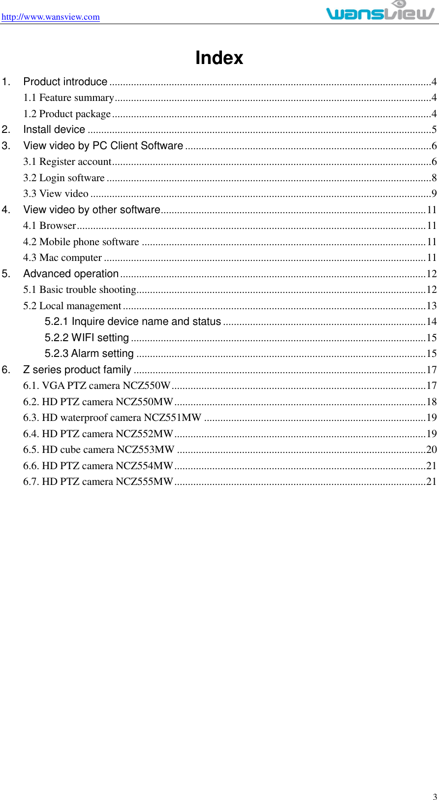 http://www.wansview.com                                                                                                    3 Index 1. Product introduce ....................................................................................................................... 4 1.1 Feature summary ..................................................................................................................... 4 1.2 Product package ...................................................................................................................... 4 2. Install device ............................................................................................................................... 5 3. View video by PC Client Software ........................................................................................... 6 3.1 Register account ...................................................................................................................... 6 3.2 Login software ........................................................................................................................ 8 3.3 View video .............................................................................................................................. 9 4. View video by other software .................................................................................................. 11 4.1 Browser ................................................................................................................................. 11 4.2 Mobile phone software ......................................................................................................... 11 4.3 Mac computer ....................................................................................................................... 11 5. Advanced operation ................................................................................................................. 12 5.1 Basic trouble shooting ........................................................................................................... 12 5.2 Local management ................................................................................................................ 13 5.2.1 Inquire device name and status ........................................................................... 14 5.2.2 WIFI setting ............................................................................................................. 15 5.2.3 Alarm setting ........................................................................................................... 15 6. Z series product family ............................................................................................................ 17 6.1. VGA PTZ camera NCZ550W .............................................................................................. 17 6.2. HD PTZ camera NCZ550MW ............................................................................................. 18 6.3. HD waterproof camera NCZ551MW .................................................................................. 19 6.4. HD PTZ camera NCZ552MW ............................................................................................. 19 6.5. HD cube camera NCZ553MW ............................................................................................ 20 6.6. HD PTZ camera NCZ554MW ............................................................................................. 21 6.7. HD PTZ camera NCZ555MW ............................................................................................. 21                   