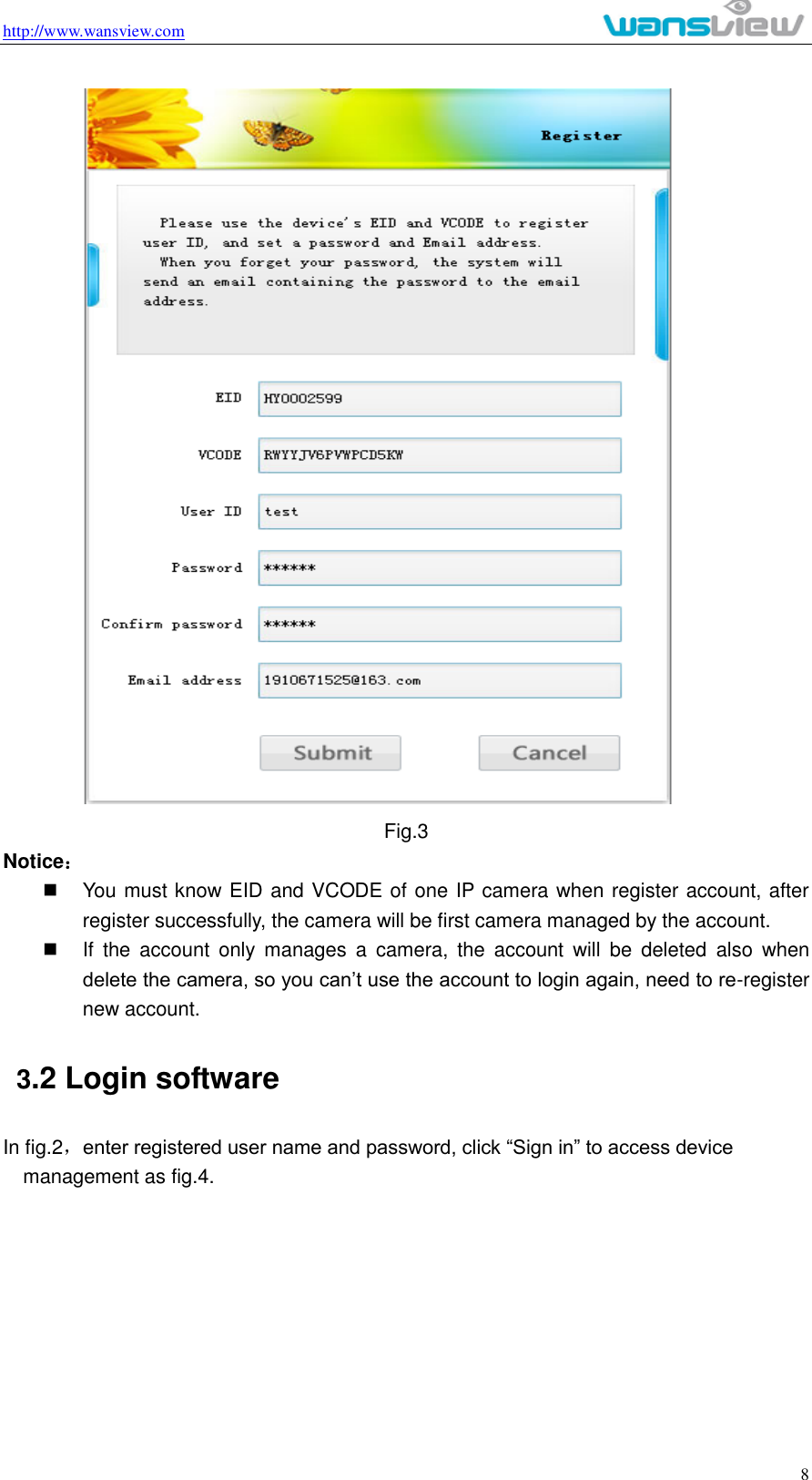 http://www.wansview.com                                                                                                    8  Fig.3 Notice：   You must know EID and VCODE of one IP camera when register account, after register successfully, the camera will be first camera managed by the account.     If  the  account  only  manages  a  camera,  the  account  will  be  deleted  also  when delete the camera, so you can’t use the account to login again, need to re-register new account.   3.2 Login software In fig.2，enter registered user name and password, click “Sign in” to access device management as fig.4.   