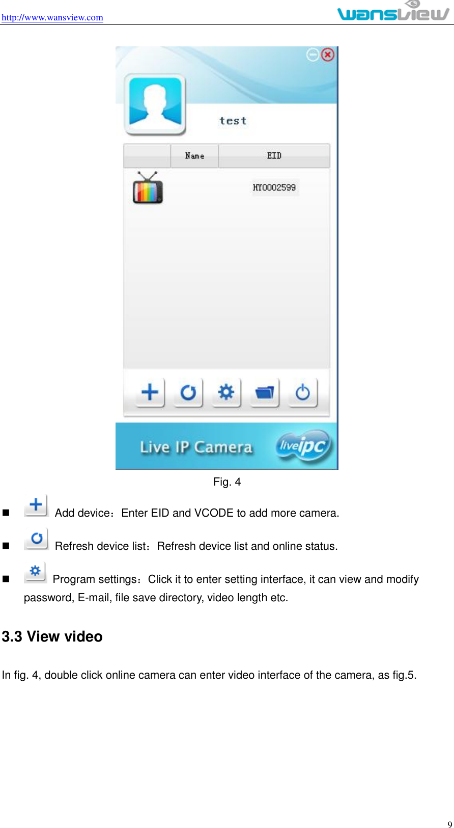 http://www.wansview.com                                                                                                    9  Fig. 4     Add device：Enter EID and VCODE to add more camera.     Refresh device list：Refresh device list and online status.     Program settings：Click it to enter setting interface, it can view and modify password, E-mail, file save directory, video length etc.   3.3 View video In fig. 4, double click online camera can enter video interface of the camera, as fig.5. 