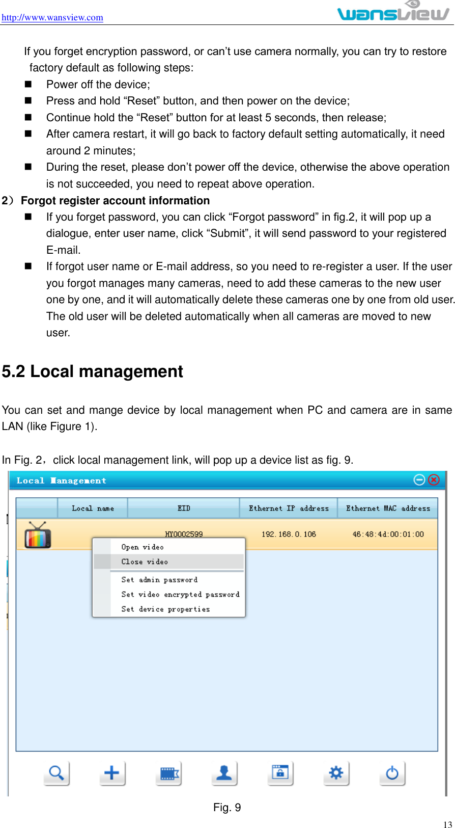 http://www.wansview.com                                                                                                    13 If you forget encryption password, or can’t use camera normally, you can try to restore factory default as following steps:   Power off the device;  Press and hold “Reset” button, and then power on the device;  Continue hold the “Reset” button for at least 5 seconds, then release;   After camera restart, it will go back to factory default setting automatically, it need around 2 minutes;  During the reset, please don’t power off the device, otherwise the above operation is not succeeded, you need to repeat above operation. 2） Forgot register account information  If you forget password, you can click “Forgot password” in fig.2, it will pop up a dialogue, enter user name, click “Submit”, it will send password to your registered E-mail.   If forgot user name or E-mail address, so you need to re-register a user. If the user you forgot manages many cameras, need to add these cameras to the new user one by one, and it will automatically delete these cameras one by one from old user. The old user will be deleted automatically when all cameras are moved to new user. 5.2 Local management You can set and mange device by local management when PC and camera are in same LAN (like Figure 1).    In Fig. 2，click local management link, will pop up a device list as fig. 9.    Fig. 9 