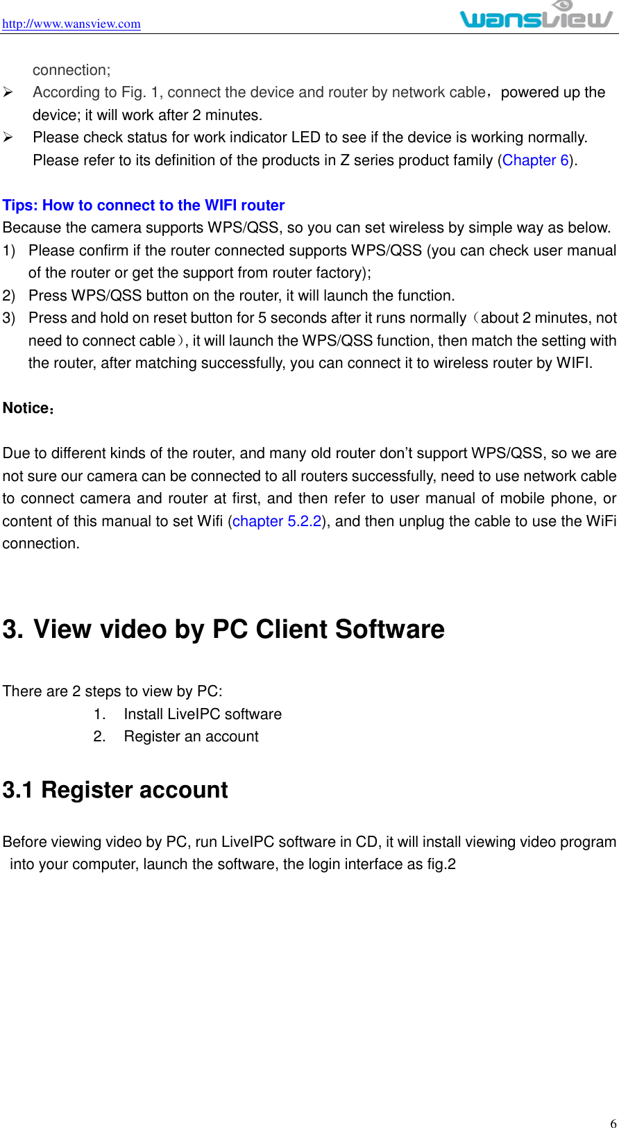 http://www.wansview.com                                                                                                    6 connection;  According to Fig. 1, connect the device and router by network cable，powered up the device; it will work after 2 minutes.   Please check status for work indicator LED to see if the device is working normally. Please refer to its definition of the products in Z series product family (Chapter 6).  Tips: How to connect to the WIFI router   Because the camera supports WPS/QSS, so you can set wireless by simple way as below. 1)  Please confirm if the router connected supports WPS/QSS (you can check user manual of the router or get the support from router factory); 2)  Press WPS/QSS button on the router, it will launch the function. 3)  Press and hold on reset button for 5 seconds after it runs normally（about 2 minutes, not need to connect cable）, it will launch the WPS/QSS function, then match the setting with the router, after matching successfully, you can connect it to wireless router by WIFI.  Notice：  Due to different kinds of the router, and many old router don’t support WPS/QSS, so we are not sure our camera can be connected to all routers successfully, need to use network cable to connect camera and router at first, and then refer to user manual of mobile phone, or content of this manual to set Wifi (chapter 5.2.2), and then unplug the cable to use the WiFi connection.    3. View video by PC Client Software There are 2 steps to view by PC: 1.  Install LiveIPC software 2.  Register an account 3.1 Register account Before viewing video by PC, run LiveIPC software in CD, it will install viewing video program into your computer, launch the software, the login interface as fig.2   