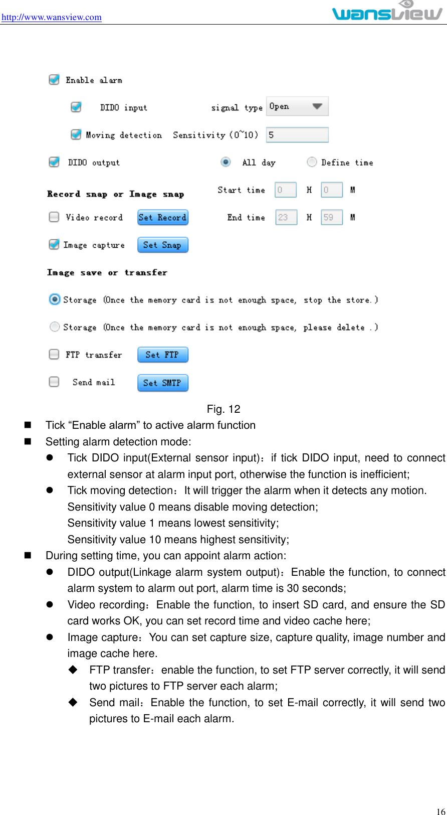 http://www.wansview.com                                                                                                    16  Fig. 12  Tick “Enable alarm” to active alarm function   Setting alarm detection mode:   Tick DIDO input(External sensor input)：if tick DIDO input, need to connect external sensor at alarm input port, otherwise the function is inefficient;   Tick moving detection：It will trigger the alarm when it detects any motion. Sensitivity value 0 means disable moving detection; Sensitivity value 1 means lowest sensitivity; Sensitivity value 10 means highest sensitivity;     During setting time, you can appoint alarm action:   DIDO output(Linkage alarm system output)：Enable the function, to connect alarm system to alarm out port, alarm time is 30 seconds;   Video recording：Enable the function, to insert SD card, and ensure the SD card works OK, you can set record time and video cache here;   Image capture：You can set capture size, capture quality, image number and image cache here.       FTP transfer：enable the function, to set FTP server correctly, it will send two pictures to FTP server each alarm;   Send mail：Enable the function, to set E-mail correctly, it will send two pictures to E-mail each alarm.  