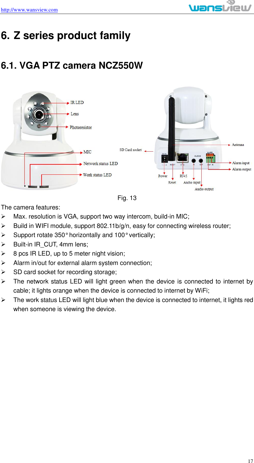 http://www.wansview.com                                                                                                    17 6. Z series product family 6.1. VGA PTZ camera NCZ550W  Fig. 13 The camera features:   Max. resolution is VGA, support two way intercom, build-in MIC;   Build in WIFI module, support 802.11b/g/n, easy for connecting wireless router;   Support rotate 350° horizontally and 100° vertically;   Built-in IR_CUT, 4mm lens;   8 pcs IR LED, up to 5 meter night vision;   Alarm in/out for external alarm system connection;     SD card socket for recording storage;     The network status LED will light green when the device is connected to internet by cable; it lights orange when the device is connected to internet by WiFi;   The work status LED will light blue when the device is connected to internet, it lights red when someone is viewing the device. 