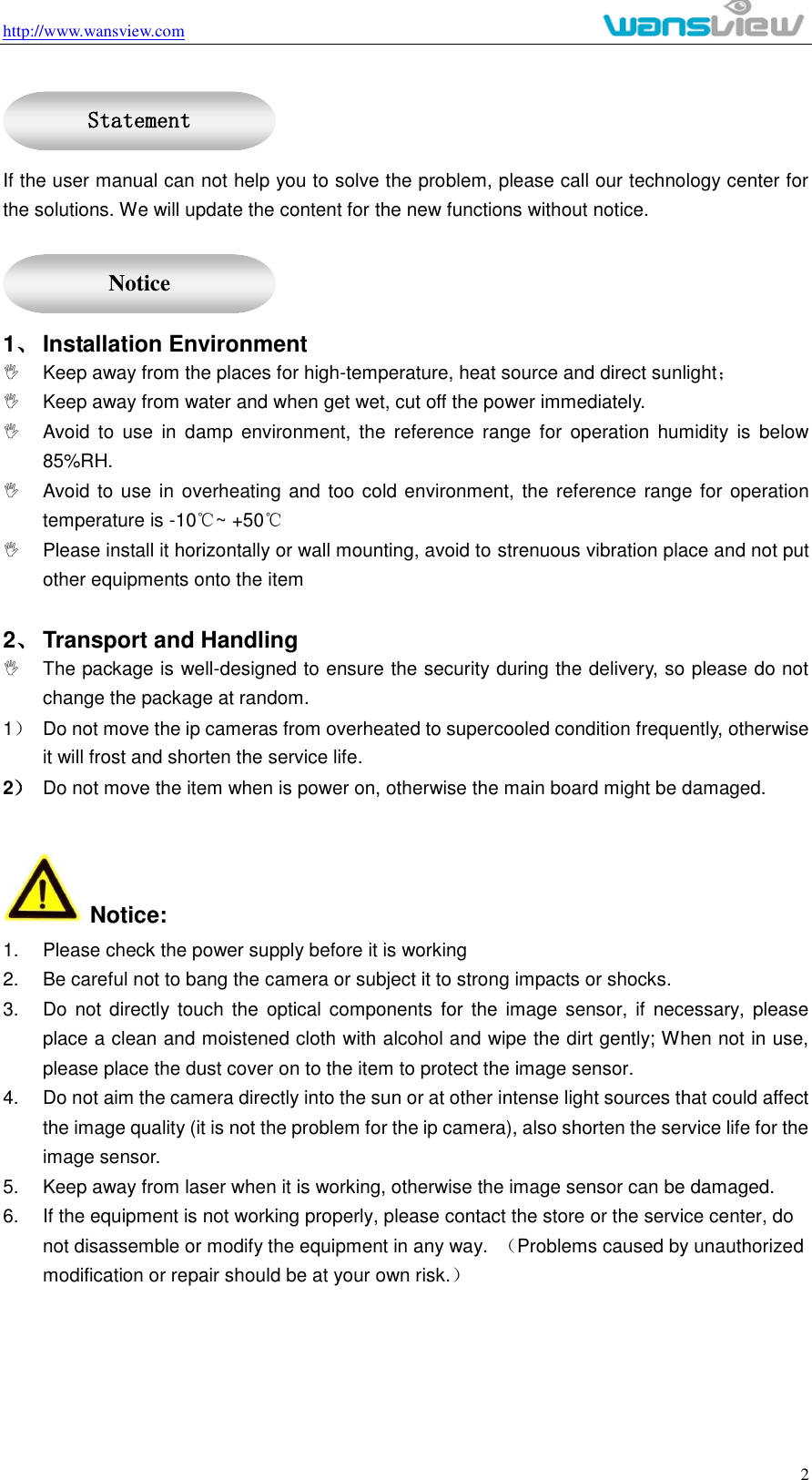 http://www.wansview.com                                                                                                    2  If the user manual can not help you to solve the problem, please call our technology center for the solutions. We will update the content for the new functions without notice.  1、 Installation Environment   Keep away from the places for high-temperature, heat source and direct sunlight；   Keep away from water and when get wet, cut off the power immediately.   Avoid  to  use  in  damp  environment,  the  reference  range  for  operation  humidity  is  below 85%RH.   Avoid to use in overheating and too cold environment, the reference range for operation temperature is -10℃~ +50℃   Please install it horizontally or wall mounting, avoid to strenuous vibration place and not put other equipments onto the item    2、 Transport and Handling   The package is well-designed to ensure the security during the delivery, so please do not change the package at random. 1）  Do not move the ip cameras from overheated to supercooled condition frequently, otherwise it will frost and shorten the service life. 2） Do not move the item when is power on, otherwise the main board might be damaged.     Notice: 1.  Please check the power supply before it is working 2.  Be careful not to bang the camera or subject it to strong impacts or shocks. 3.  Do not directly  touch the  optical  components for  the  image  sensor,  if  necessary,  please place a clean and moistened cloth with alcohol and wipe the dirt gently; When not in use, please place the dust cover on to the item to protect the image sensor. 4.  Do not aim the camera directly into the sun or at other intense light sources that could affect the image quality (it is not the problem for the ip camera), also shorten the service life for the image sensor. 5.  Keep away from laser when it is working, otherwise the image sensor can be damaged. 6.  If the equipment is not working properly, please contact the store or the service center, do not disassemble or modify the equipment in any way.  （Problems caused by unauthorized modification or repair should be at your own risk.）   Statement  Notice 