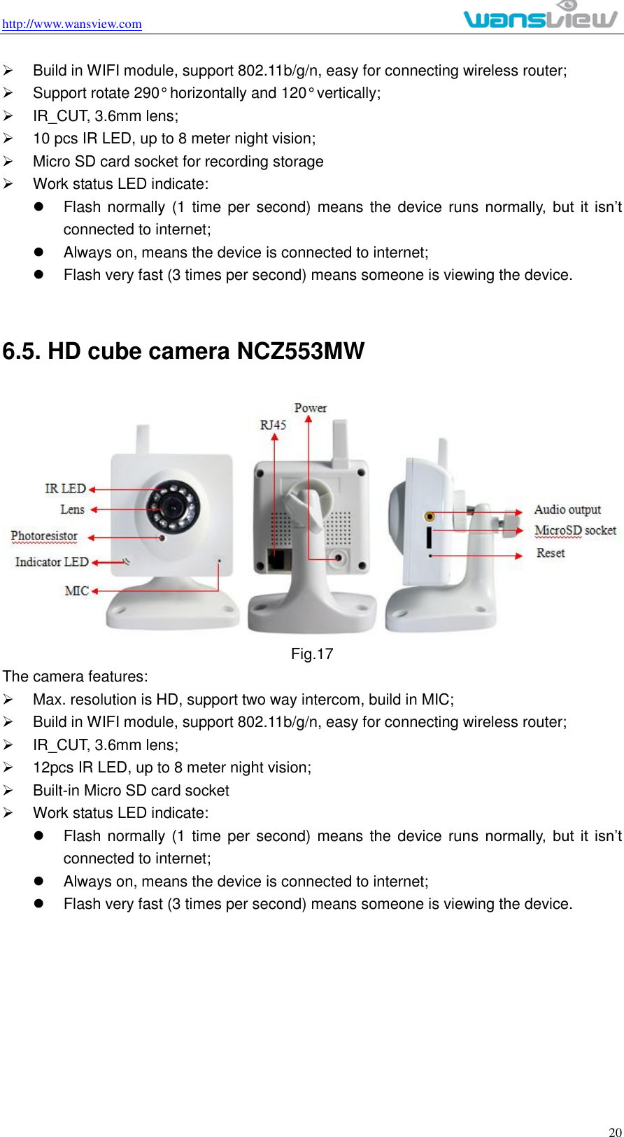 http://www.wansview.com                                                                                                    20   Build in WIFI module, support 802.11b/g/n, easy for connecting wireless router;   Support rotate 290° horizontally and 120° vertically;   IR_CUT, 3.6mm lens;   10 pcs IR LED, up to 8 meter night vision;   Micro SD card socket for recording storage   Work status LED indicate:   Flash normally (1 time  per  second) means the device runs normally,  but  it  isn’t connected to internet;     Always on, means the device is connected to internet;   Flash very fast (3 times per second) means someone is viewing the device.  6.5. HD cube camera NCZ553MW  Fig.17 The camera features:   Max. resolution is HD, support two way intercom, build in MIC;   Build in WIFI module, support 802.11b/g/n, easy for connecting wireless router;   IR_CUT, 3.6mm lens;   12pcs IR LED, up to 8 meter night vision;   Built-in Micro SD card socket     Work status LED indicate:   Flash normally (1  time per second) means the device runs normally,  but  it  isn’t connected to internet;     Always on, means the device is connected to internet;   Flash very fast (3 times per second) means someone is viewing the device.        