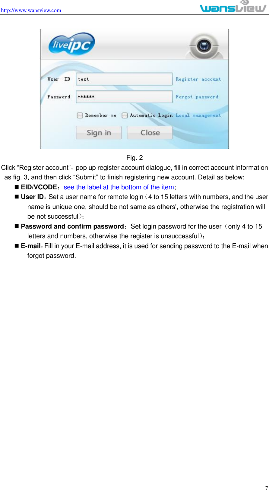 http://www.wansview.com                                                                                                    7  Fig. 2 Click “Register account”，pop up register account dialogue, fill in correct account information as fig. 3, and then click “Submit” to finish registering new account. Detail as below:  EID/VCODE：see the label at the bottom of the item;  User ID：Set a user name for remote login（4 to 15 letters with numbers, and the user name is unique one, should be not same as others’, otherwise the registration will be not successful）；   Password and confirm password：Set login password for the user（only 4 to 15 letters and numbers, otherwise the register is unsuccessful）；   E-mail：Fill in your E-mail address, it is used for sending password to the E-mail when forgot password. 