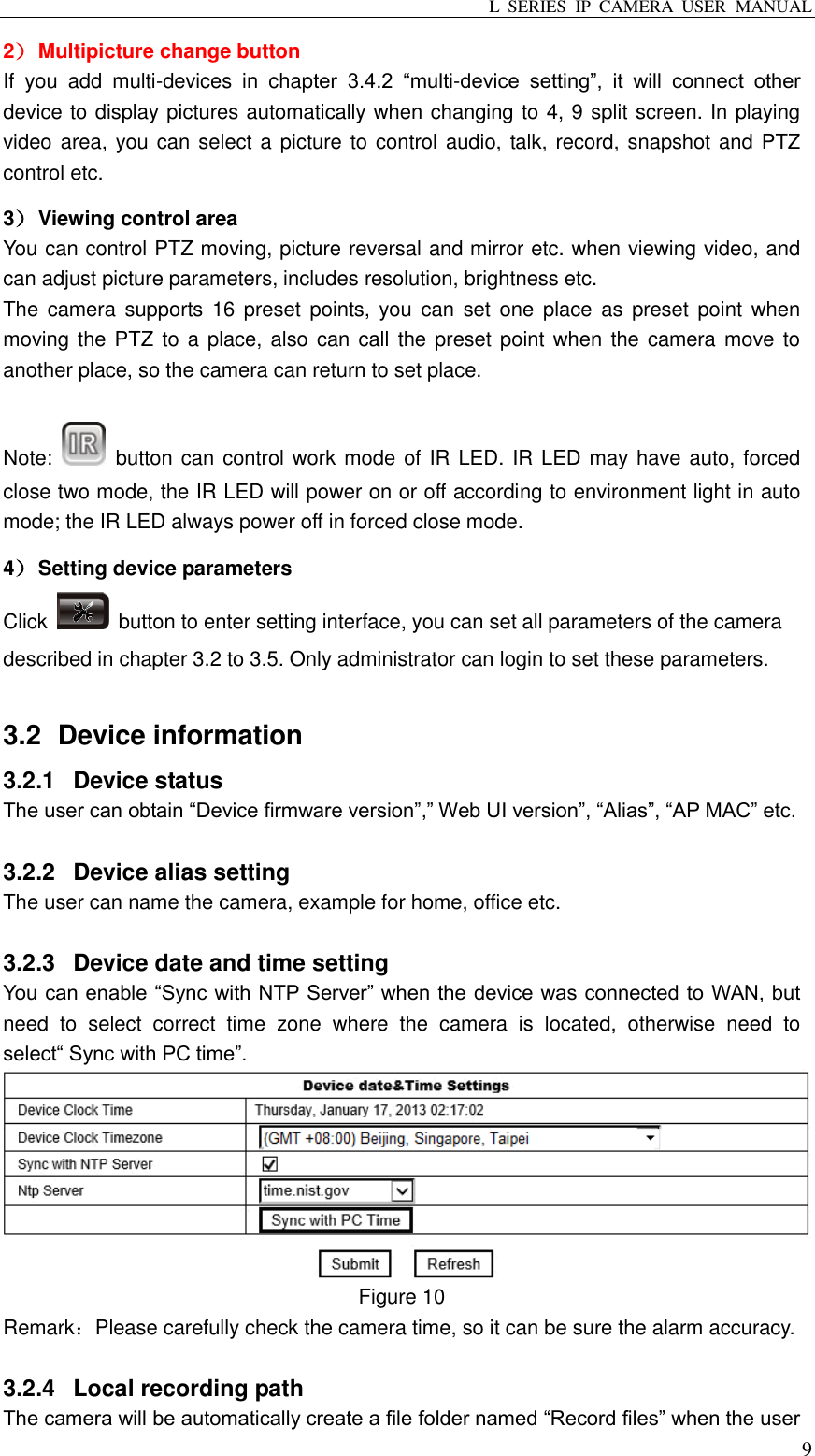 L  SERIES  IP  CAMERA  USER  MANUAL  9 2） Multipicture change button   If  you  add  multi-devices  in  chapter  3.4.2  “multi-device  setting”,  it  will  connect  other device to display pictures automatically when changing to 4, 9 split screen. In playing video area, you can select a picture to control audio, talk, record, snapshot and PTZ control etc.   3） Viewing control area You can control PTZ moving, picture reversal and mirror etc. when viewing video, and can adjust picture parameters, includes resolution, brightness etc. The  camera  supports  16 preset  points, you  can  set one  place  as  preset point  when moving the PTZ to a place, also can call the preset point when the camera  move to another place, so the camera can return to set place.  Note:    button can control work mode of IR LED. IR LED may have auto, forced close two mode, the IR LED will power on or off according to environment light in auto mode; the IR LED always power off in forced close mode.   4） Setting device parameters Click    button to enter setting interface, you can set all parameters of the camera described in chapter 3.2 to 3.5. Only administrator can login to set these parameters.  3.2   Device information 3.2.1  Device status The user can obtain “Device firmware version”,” Web UI version”, “Alias”, “AP MAC” etc.  3.2.2  Device alias setting The user can name the camera, example for home, office etc.  3.2.3  Device date and time setting You can enable “Sync with NTP Server” when the device was connected to WAN, but need  to  select  correct  time  zone  where  the  camera  is  located,  otherwise  need  to select“ Sync with PC time”.  Figure 10 Remark：Please carefully check the camera time, so it can be sure the alarm accuracy.  3.2.4  Local recording path The camera will be automatically create a file folder named “Record files” when the user 