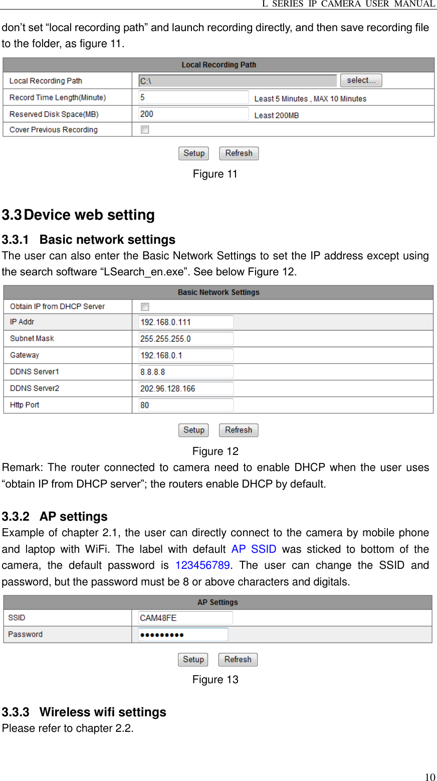 L  SERIES  IP  CAMERA  USER  MANUAL  10 don’t set “local recording path” and launch recording directly, and then save recording file to the folder, as figure 11.  Figure 11  3.3 Device web setting 3.3.1  Basic network settings The user can also enter the Basic Network Settings to set the IP address except using the search software “LSearch_en.exe”. See below Figure 12.  Figure 12 Remark: The router connected to camera need to enable DHCP when the user uses “obtain IP from DHCP server”; the routers enable DHCP by default.  3.3.2  AP settings Example of chapter 2.1, the user can directly connect to the camera by mobile phone and  laptop  with  WiFi.  The  label  with  default  AP  SSID  was  sticked  to  bottom  of  the camera,  the  default  password  is  123456789.  The  user  can  change  the  SSID  and password, but the password must be 8 or above characters and digitals.  Figure 13  3.3.3  Wireless wifi settings Please refer to chapter 2.2.  