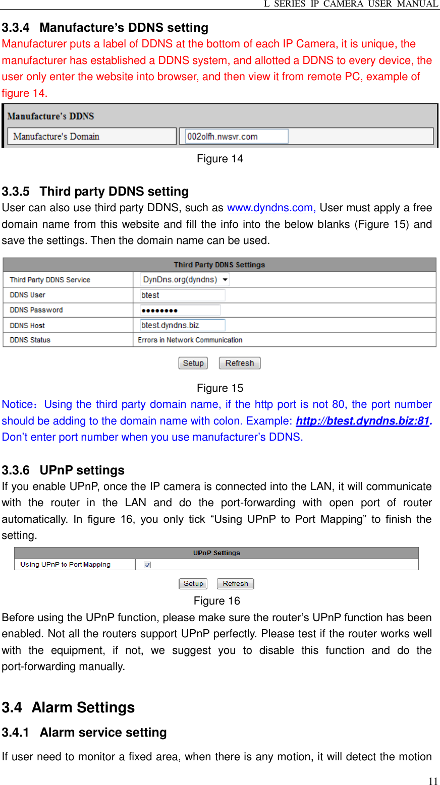 L  SERIES  IP  CAMERA  USER  MANUAL  11 3.3.4  Manufacture’s DDNS setting Manufacturer puts a label of DDNS at the bottom of each IP Camera, it is unique, the manufacturer has established a DDNS system, and allotted a DDNS to every device, the user only enter the website into browser, and then view it from remote PC, example of figure 14.  Figure 14  3.3.5  Third party DDNS setting User can also use third party DDNS, such as www.dyndns.com, User must apply a free domain name from this website and fill the info into the below blanks (Figure 15) and save the settings. Then the domain name can be used.  Figure 15 Notice：Using the third party domain name, if the http port is not 80, the port number should be adding to the domain name with colon. Example: http://btest.dyndns.biz:81. Don’t enter port number when you use manufacturer’s DDNS.  3.3.6  UPnP settings If you enable UPnP, once the IP camera is connected into the LAN, it will communicate with  the  router  in  the  LAN  and  do  the  port-forwarding  with  open  port  of  router automatically.  In  figure  16,  you  only  tick  “Using  UPnP  to  Port  Mapping”  to  finish  the setting.  Figure 16 Before using the UPnP function, please make sure the router’s UPnP function has been enabled. Not all the routers support UPnP perfectly. Please test if the router works well with  the  equipment,  if  not,  we  suggest  you  to  disable  this  function  and  do  the port-forwarding manually.    3.4   Alarm Settings 3.4.1  Alarm service setting If user need to monitor a fixed area, when there is any motion, it will detect the motion 