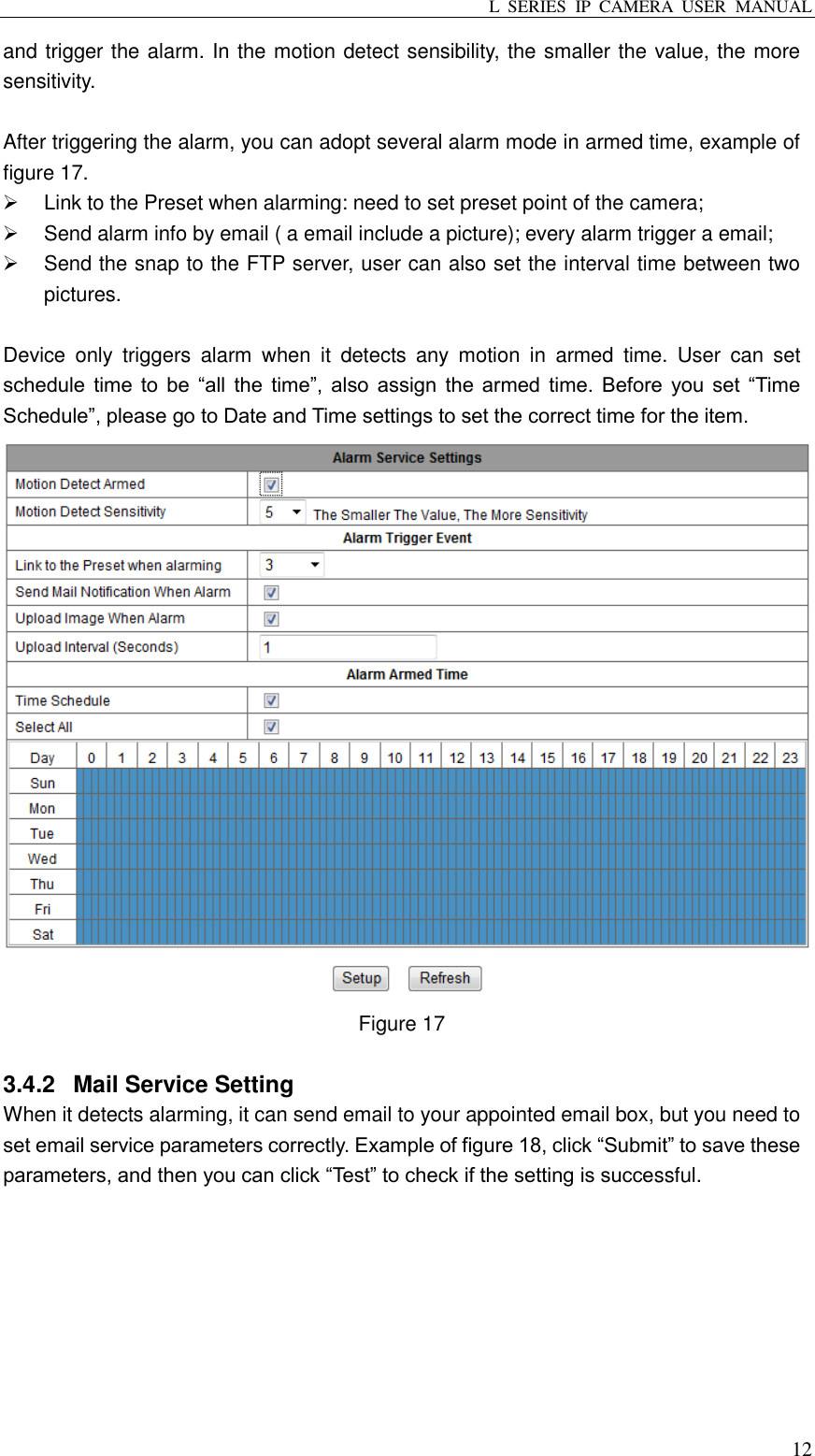 L  SERIES  IP  CAMERA  USER  MANUAL  12 and trigger the alarm. In the motion detect sensibility, the smaller the value, the more sensitivity.  After triggering the alarm, you can adopt several alarm mode in armed time, example of figure 17.     Link to the Preset when alarming: need to set preset point of the camera;   Send alarm info by email ( a email include a picture); every alarm trigger a email;   Send the snap to the FTP server, user can also set the interval time between two pictures.  Device  only  triggers  alarm  when  it  detects  any  motion  in  armed  time.  User  can  set schedule time  to  be  “all the  time”, also assign  the armed time.  Before you  set  “Time Schedule”, please go to Date and Time settings to set the correct time for the item.  Figure 17  3.4.2  Mail Service Setting When it detects alarming, it can send email to your appointed email box, but you need to set email service parameters correctly. Example of figure 18, click “Submit” to save these parameters, and then you can click “Test” to check if the setting is successful. 