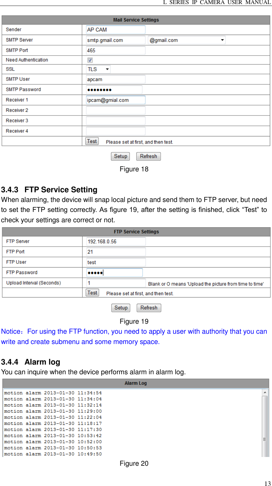 L  SERIES  IP  CAMERA  USER  MANUAL  13  Figure 18    3.4.3  FTP Service Setting When alarming, the device will snap local picture and send them to FTP server, but need to set the FTP setting correctly. As figure 19, after the setting is finished, click “Test” to check your settings are correct or not.  Figure 19   Notice：For using the FTP function, you need to apply a user with authority that you can write and create submenu and some memory space.  3.4.4  Alarm log You can inquire when the device performs alarm in alarm log.  Figure 20  