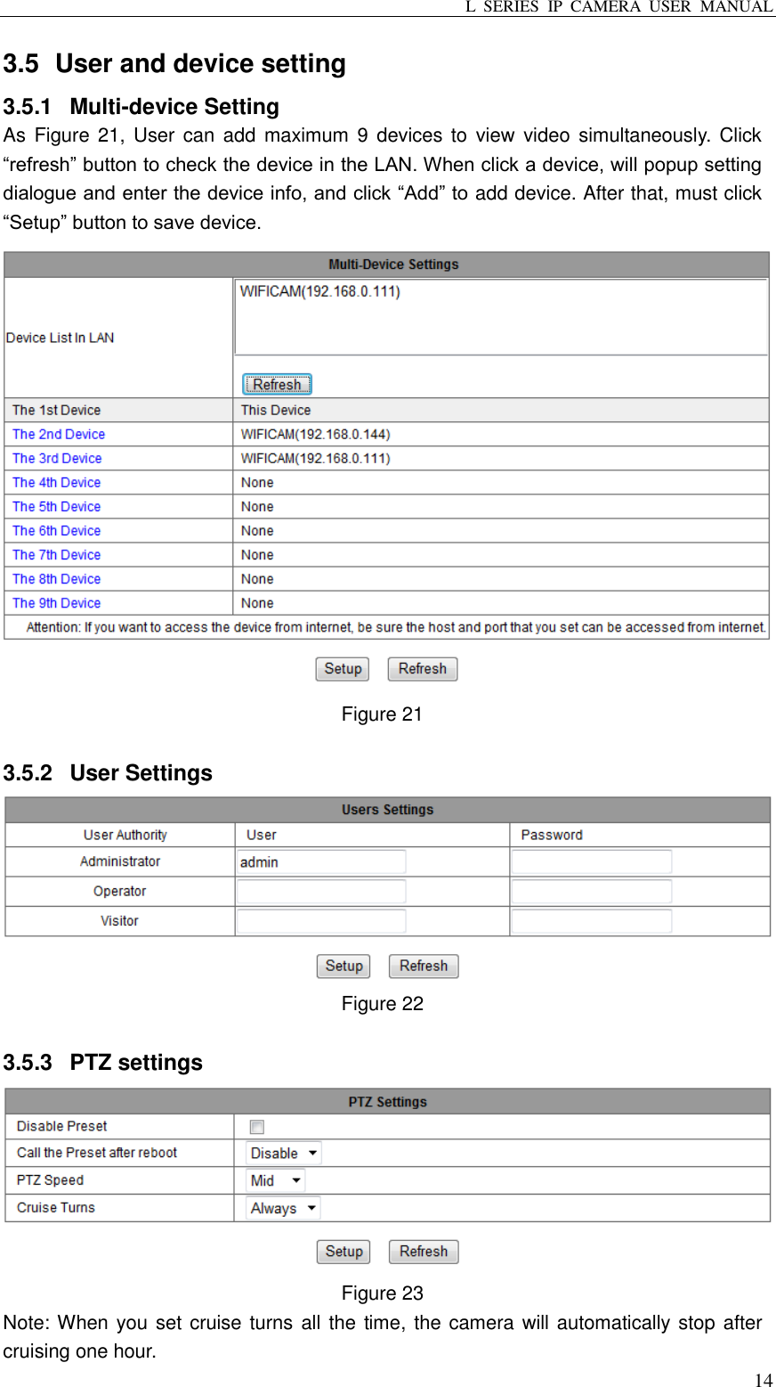 L  SERIES  IP  CAMERA  USER  MANUAL  14 3.5   User and device setting 3.5.1  Multi-device Setting As  Figure  21,  User  can  add  maximum  9  devices  to  view  video simultaneously. Click “refresh” button to check the device in the LAN. When click a device, will popup setting dialogue and enter the device info, and click “Add” to add device. After that, must click “Setup” button to save device.  Figure 21  3.5.2  User Settings  Figure 22    3.5.3  PTZ settings  Figure 23   Note: When you set cruise turns all the time, the camera will automatically stop after cruising one hour. 