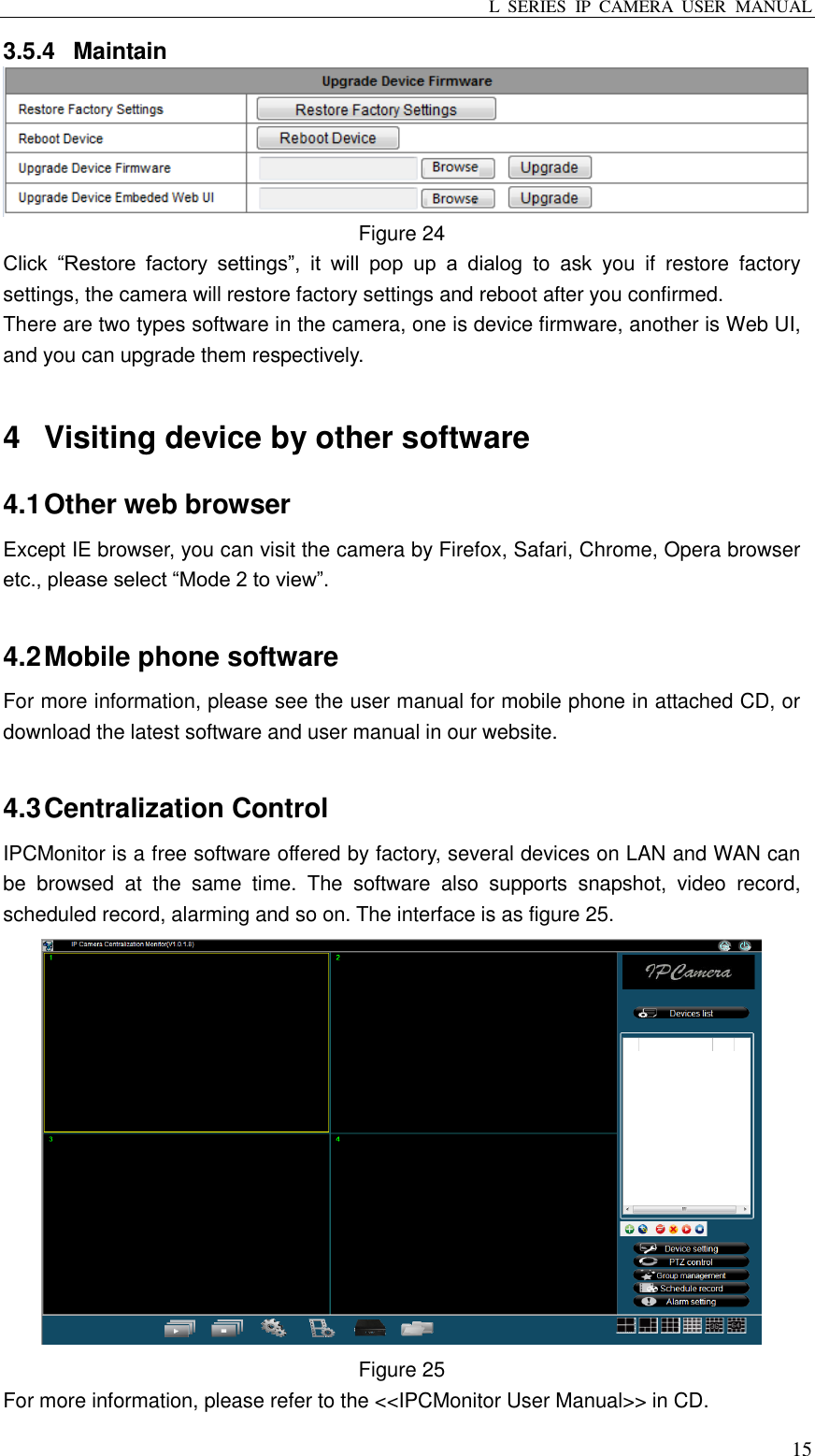 L  SERIES  IP  CAMERA  USER  MANUAL  15 3.5.4  Maintain    Figure 24 Click  “Restore  factory  settings”,  it  will  pop  up  a  dialog  to  ask  you  if  restore  factory settings, the camera will restore factory settings and reboot after you confirmed. There are two types software in the camera, one is device firmware, another is Web UI, and you can upgrade them respectively.    4  Visiting device by other software 4.1 Other web browser Except IE browser, you can visit the camera by Firefox, Safari, Chrome, Opera browser etc., please select “Mode 2 to view”.  4.2 Mobile phone software For more information, please see the user manual for mobile phone in attached CD, or download the latest software and user manual in our website.  4.3 Centralization Control IPCMonitor is a free software offered by factory, several devices on LAN and WAN can be  browsed  at  the  same  time.  The  software  also  supports  snapshot,  video  record, scheduled record, alarming and so on. The interface is as figure 25.    Figure 25 For more information, please refer to the &lt;&lt;IPCMonitor User Manual&gt;&gt; in CD. 