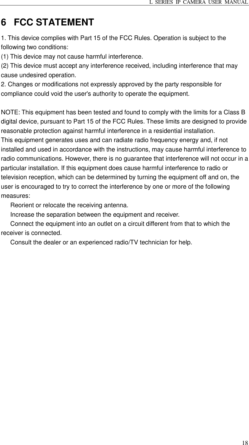 L  SERIES  IP  CAMERA  USER  MANUAL  18 6  FCC STATEMENT 1. This device complies with Part 15 of the FCC Rules. Operation is subject to the following two conditions: (1) This device may not cause harmful interference. (2) This device must accept any interference received, including interference that may cause undesired operation. 2. Changes or modifications not expressly approved by the party responsible for compliance could void the user&apos;s authority to operate the equipment.  NOTE: This equipment has been tested and found to comply with the limits for a Class B digital device, pursuant to Part 15 of the FCC Rules. These limits are designed to provide reasonable protection against harmful interference in a residential installation. This equipment generates uses and can radiate radio frequency energy and, if not installed and used in accordance with the instructions, may cause harmful interference to radio communications. However, there is no guarantee that interference will not occur in a particular installation. If this equipment does cause harmful interference to radio or television reception, which can be determined by turning the equipment off and on, the user is encouraged to try to correct the interference by one or more of the following measures:   Reorient or relocate the receiving antenna.   Increase the separation between the equipment and receiver.   Connect the equipment into an outlet on a circuit different from that to which the receiver is connected.   Consult the dealer or an experienced radio/TV technician for help.  