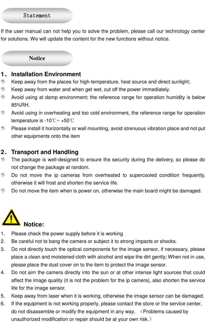    If the user manual can not help you to solve the problem, please call our technology center for solutions. We will update the content for the new functions without notice.  1、 Installation Environment   Keep away from the places for high-temperature, heat source and direct sunlight;   Keep away from water and when get wet, cut off the power immediately.   Avoid using at damp environment; the reference range for operation humidity is below 85%RH.   Avoid using in overheating and too cold environment, the reference range for operation temperature is -10℃~ +50℃   Please install it horizontally or wall mounting, avoid strenuous vibration place and not put other equipments onto the item    2、 Transport and Handling   The package is well-designed to ensure the security during the delivery, so please do not change the package at random.   Do  not  move  the  ip  cameras  from  overheated  to  supercooled  condition frequently, otherwise it will frost and shorten the service life.   Do not move the item when is power on, otherwise the main board might be damaged.     Notice: 1.  Please check the power supply before it is working 2.  Be careful not to bang the camera or subject it to strong impacts or shocks. 3.  Do not directly touch the optical components for the image sensor, if necessary, please place a clean and moistened cloth with alcohol and wipe the dirt gently; When not in use, please place the dust cover on to the item to protect the image sensor. 4.  Do not aim the camera directly into the sun or at other intense light sources that could affect the image quality (it is not the problem for the ip camera), also shorten the service life for the image sensor. 5.  Keep away from laser when it is working, otherwise the image sensor can be damaged. 6.  If the equipment is not working properly, please contact the store or the service center, do not disassemble or modify the equipment in any way.  （Problems caused by unauthorized modification or repair should be at your own risk.） Statement  Notice 