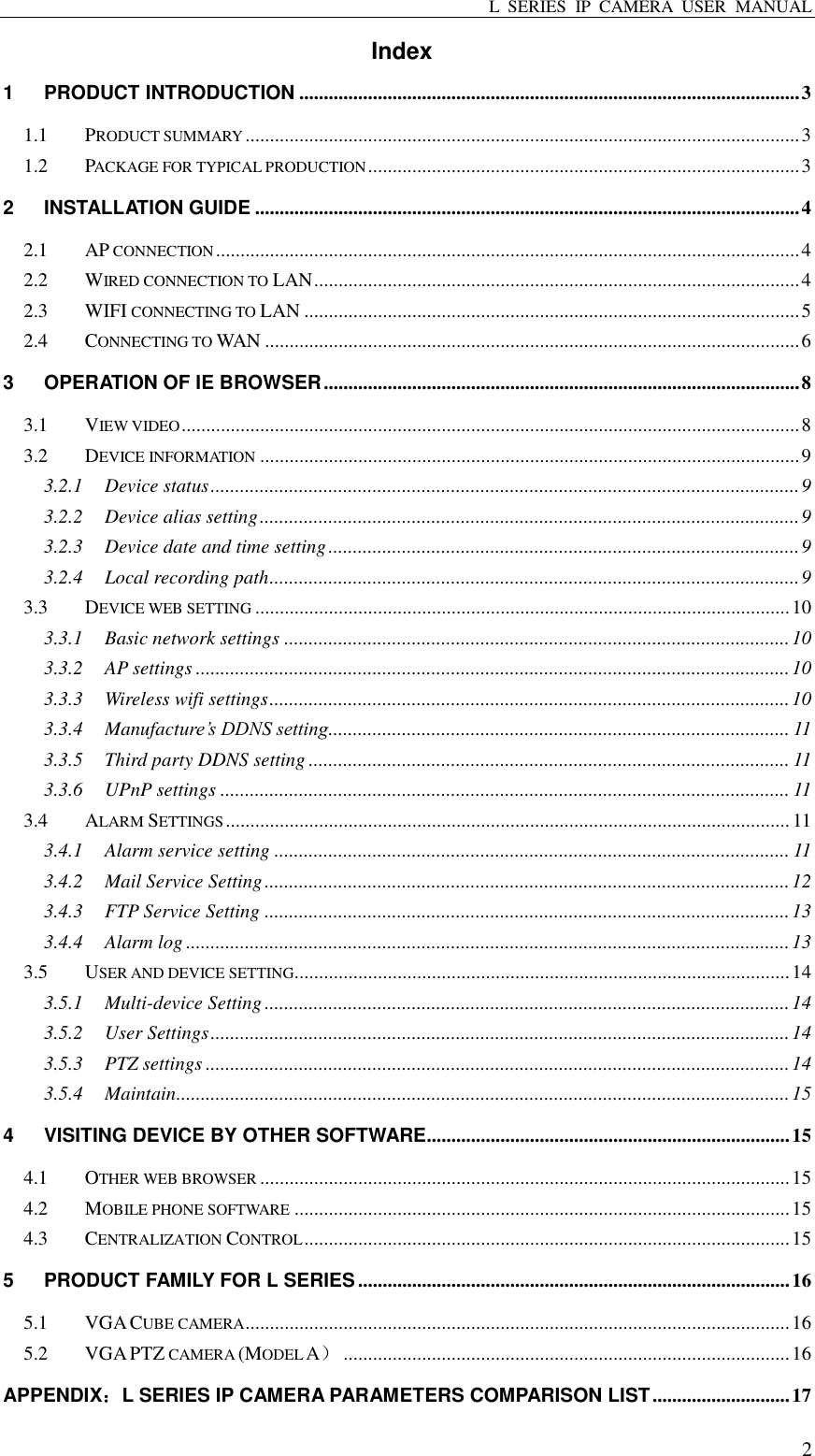 L  SERIES  IP  CAMERA  USER  MANUAL  2 Index 1 PRODUCT INTRODUCTION ...................................................................................................... 3 1.1 PRODUCT SUMMARY ................................................................................................................. 3 1.2 PACKAGE FOR TYPICAL PRODUCTION ........................................................................................ 3 2 INSTALLATION GUIDE ............................................................................................................... 4 2.1 AP CONNECTION ....................................................................................................................... 4 2.2 WIRED CONNECTION TO LAN ................................................................................................... 4 2.3 WIFI CONNECTING TO LAN ..................................................................................................... 5 2.4 CONNECTING TO WAN ............................................................................................................. 6 3 OPERATION OF IE BROWSER ................................................................................................. 8 3.1 VIEW VIDEO .............................................................................................................................. 8 3.2 DEVICE INFORMATION .............................................................................................................. 9 3.2.1 Device status ........................................................................................................................ 9 3.2.2 Device alias setting .............................................................................................................. 9 3.2.3 Device date and time setting ................................................................................................ 9 3.2.4 Local recording path ............................................................................................................ 9 3.3 DEVICE WEB SETTING ............................................................................................................. 10 3.3.1 Basic network settings ....................................................................................................... 10 3.3.2 AP settings ......................................................................................................................... 10 3.3.3 Wireless wifi settings .......................................................................................................... 10 3.3.4 Manufacture’s DDNS setting.............................................................................................. 11 3.3.5 Third party DDNS setting .................................................................................................. 11 3.3.6 UPnP settings .................................................................................................................... 11 3.4 ALARM SETTINGS ................................................................................................................... 11 3.4.1 Alarm service setting ......................................................................................................... 11 3.4.2 Mail Service Setting ........................................................................................................... 12 3.4.3 FTP Service Setting ........................................................................................................... 13 3.4.4 Alarm log ........................................................................................................................... 13 3.5 USER AND DEVICE SETTING ..................................................................................................... 14 3.5.1 Multi-device Setting ........................................................................................................... 14 3.5.2 User Settings ...................................................................................................................... 14 3.5.3 PTZ settings ....................................................................................................................... 14 3.5.4 Maintain ............................................................................................................................. 15 4 VISITING DEVICE BY OTHER SOFTWARE .......................................................................... 15 4.1 OTHER WEB BROWSER ............................................................................................................ 15 4.2 MOBILE PHONE SOFTWARE ..................................................................................................... 15 4.3 CENTRALIZATION CONTROL ................................................................................................... 15 5 PRODUCT FAMILY FOR L SERIES ........................................................................................ 16 5.1 VGA CUBE CAMERA ............................................................................................................... 16 5.2 VGA PTZ CAMERA (MODEL A） ........................................................................................... 16 APPENDIX：L SERIES IP CAMERA PARAMETERS COMPARISON LIST ............................ 17 