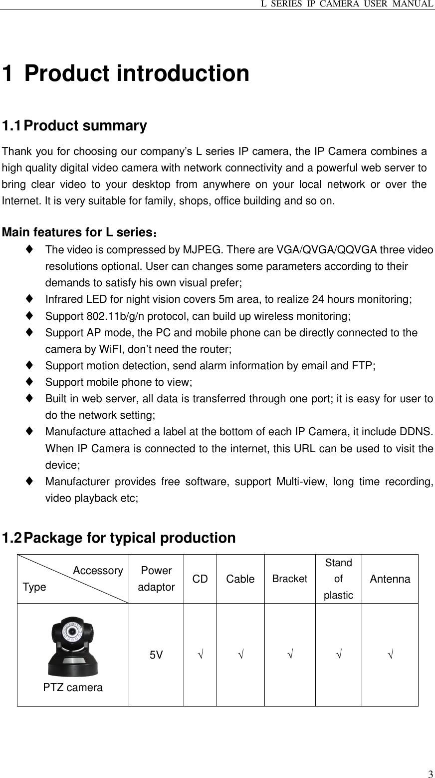 L  SERIES  IP  CAMERA  USER  MANUAL  3  1 Product introduction 1.1 Product summary Thank you for choosing our company’s L series IP camera, the IP Camera combines a high quality digital video camera with network connectivity and a powerful web server to bring  clear  video  to  your  desktop  from  anywhere  on  your  local  network  or  over  the Internet. It is very suitable for family, shops, office building and so on.  Main features for L series：  The video is compressed by MJPEG. There are VGA/QVGA/QQVGA three video resolutions optional. User can changes some parameters according to their demands to satisfy his own visual prefer;  Infrared LED for night vision covers 5m area, to realize 24 hours monitoring;  Support 802.11b/g/n protocol, can build up wireless monitoring;  Support AP mode, the PC and mobile phone can be directly connected to the camera by WiFI, don’t need the router;  Support motion detection, send alarm information by email and FTP;  Support mobile phone to view;  Built in web server, all data is transferred through one port; it is easy for user to do the network setting;  Manufacture attached a label at the bottom of each IP Camera, it include DDNS. When IP Camera is connected to the internet, this URL can be used to visit the device;  Manufacturer  provides  free  software,  support  Multi-view,  long  time  recording, video playback etc;  1.2 Package for typical production Accessory Type Power adaptor CD Cable Bracket Stand of plastic Antenna  PTZ camera 5V √ √ √ √ √ 