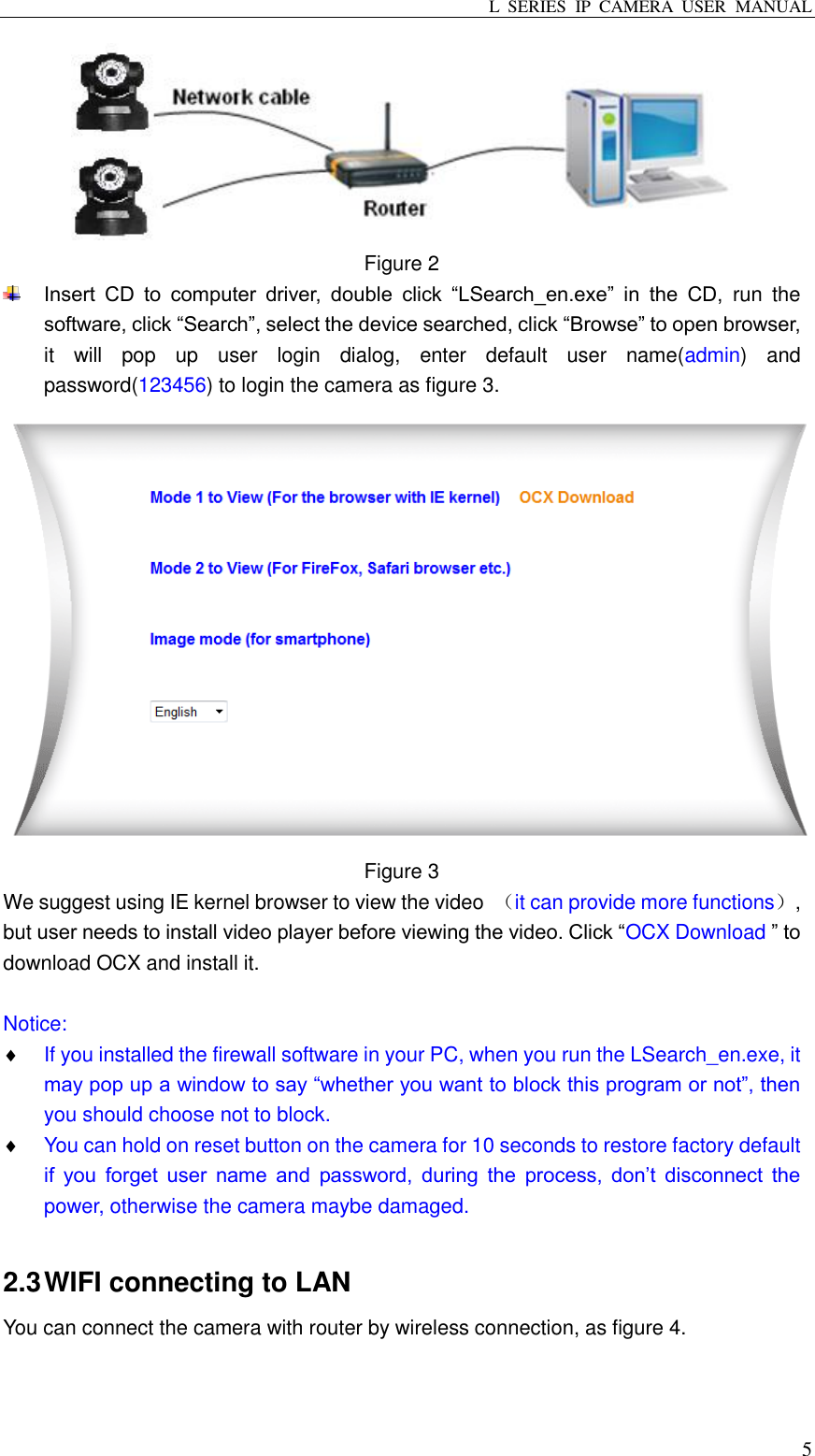 L  SERIES  IP  CAMERA  USER  MANUAL  5  Figure 2    Insert  CD  to  computer  driver,  double  click  “LSearch_en.exe”  in  the  CD,  run  the software, click “Search”, select the device searched, click “Browse” to open browser, it  will  pop  up  user  login  dialog,  enter  default  user  name(admin)  and password(123456) to login the camera as figure 3.  Figure 3     We suggest using IE kernel browser to view the video  （it can provide more functions）, but user needs to install video player before viewing the video. Click “OCX Download ” to download OCX and install it.  Notice:  If you installed the firewall software in your PC, when you run the LSearch_en.exe, it may pop up a window to say “whether you want to block this program or not”, then you should choose not to block.  You can hold on reset button on the camera for 10 seconds to restore factory default if  you  forget  user  name  and  password,  during  the  process,  don’t  disconnect  the power, otherwise the camera maybe damaged.  2.3 WIFI connecting to LAN You can connect the camera with router by wireless connection, as figure 4.   