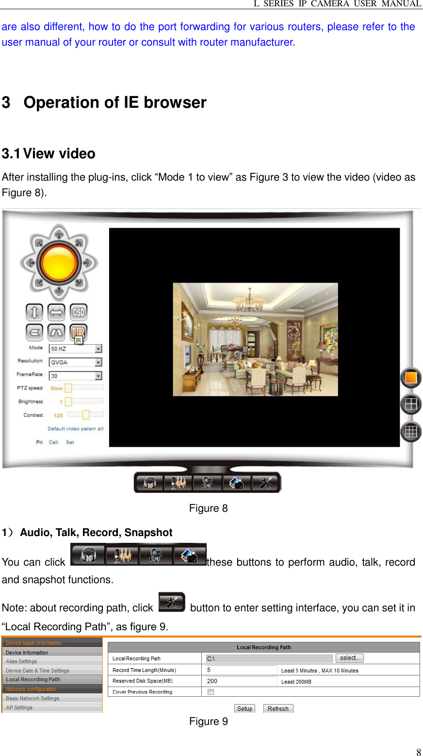 L  SERIES  IP  CAMERA  USER  MANUAL  8 are also different, how to do the port forwarding for various routers, please refer to the user manual of your router or consult with router manufacturer.  3  Operation of IE browser 3.1 View video After installing the plug-ins, click “Mode 1 to view” as Figure 3 to view the video (video as Figure 8).  Figure 8   1） Audio, Talk, Record, Snapshot You can click  these buttons to perform audio, talk, record and snapshot functions. Note: about recording path, click    button to enter setting interface, you can set it in “Local Recording Path”, as figure 9.    Figure 9 