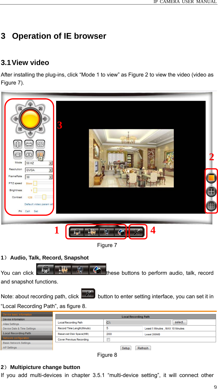  IP CAMERA USER MANUAL  9 3  Operation of IE browser 3.1 View  video After installing the plug-ins, click “Mode 1 to view” as Figure 2 to view the video (video as Figure 7).  Figure 7   1） Audio, Talk, Record, Snapshot You can click  these buttons to perform audio, talk, record and snapshot functions. Note: about recording path, click    button to enter setting interface, you can set it in “Local Recording Path”, as figure 8.    Figure 8 2） Multipicture change button If you add multi-devices in chapter 3.5.1 “multi-device setting”, it will connect other 3 1 4 2 