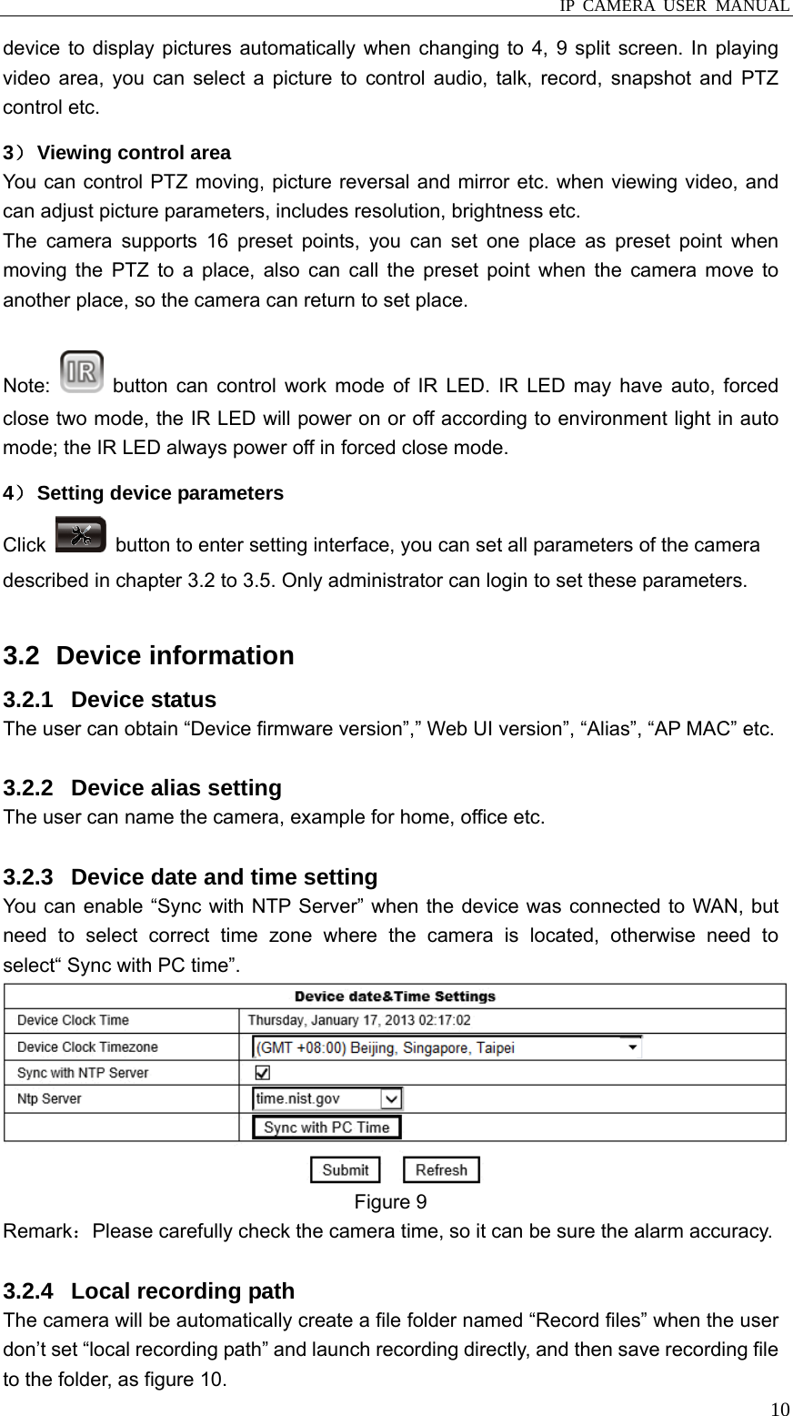  IP CAMERA USER MANUAL  10device to display pictures automatically when changing to 4, 9 split screen. In playing video area, you can select a picture to control audio, talk, record, snapshot and PTZ control etc.   3） Viewing control area You can control PTZ moving, picture reversal and mirror etc. when viewing video, and can adjust picture parameters, includes resolution, brightness etc. The camera supports 16 preset points, you can set one place as preset point when moving the PTZ to a place, also can call the preset point when the camera move to another place, so the camera can return to set place.  Note:   button can control work mode of IR LED. IR LED may have auto, forced close two mode, the IR LED will power on or off according to environment light in auto mode; the IR LED always power off in forced close mode.   4） Setting device parameters Click    button to enter setting interface, you can set all parameters of the camera described in chapter 3.2 to 3.5. Only administrator can login to set these parameters.  3.2   Device  information 3.2.1 Device status The user can obtain “Device firmware version”,” Web UI version”, “Alias”, “AP MAC” etc.  3.2.2  Device alias setting The user can name the camera, example for home, office etc.  3.2.3  Device date and time setting You can enable “Sync with NTP Server” when the device was connected to WAN, but need to select correct time zone where the camera is located, otherwise need to select“ Sync with PC time”.  Figure 9 Remark：Please carefully check the camera time, so it can be sure the alarm accuracy.  3.2.4  Local recording path The camera will be automatically create a file folder named “Record files” when the user don’t set “local recording path” and launch recording directly, and then save recording file to the folder, as figure 10. 